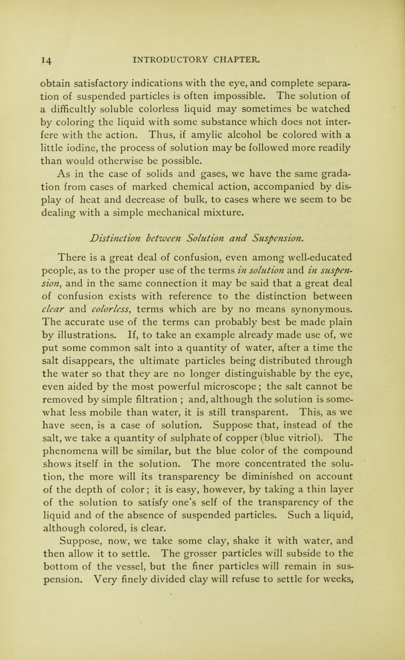 obtain satisfactory indications with the eye, and complete separa- tion of suspended particles is often impossible. The solution of a difficultly soluble colorless liquid may sometimes be watched by coloring the liquid with some substance which does not inter- fere with the action. Thus, if amylic alcohol be colored with a little iodine, the process of solution may be followed more readily than would otherwise be possible. As in the case of solids and gases, we have the same grada- tion from cases of marked chemical action, accompanied by dis- play of heat and decrease of bulk, to cases where we seem to be dealing with a simple mechanical mixture. Distinction between Solution and Suspension. There is a great deal of confusion, even among well-educated people, as to the proper use of the terms in solution and in suspen- sion, and in the same connection it may be said that a great deal of confusion exists with reference to the distinction between clear and colorless, terms which are by no means synonymous. The accurate use of the terms can probably best be made plain by illustrations. If, to take an example already made use of, we put some common salt into a quantity of water, after a time the salt disappears, the ultimate particles being distributed through the water so that they are no longer distinguishable by the eye, even aided by the most powerful microscope; the salt cannot be removed by simple filtration ; and, although the solution is some- what less mobile than water, it is still transparent. This, as we have seen, is a case of solution. Suppose that, instead of the salt, we take a quantity of sulphate of copper (blue vitriol). The phenomena will be similar, but the blue color of the compound shows itself in the solution. The more concentrated the solu- tion, the more will its transparency be diminished on account of the depth of color; it is easy, however, by taking a thin layer of the solution to satisfy one's self of the transparency of the liquid and of the absence of suspended particles. Such a liquid, although colored, is clear. Suppose, now, we take some clay, shake it with water, and then allow it to settle. The grosser particles will subside to the bottom of the vessel, but the finer particles will remain in sus- pension. Very finely divided clay will refuse to settle for weeks,