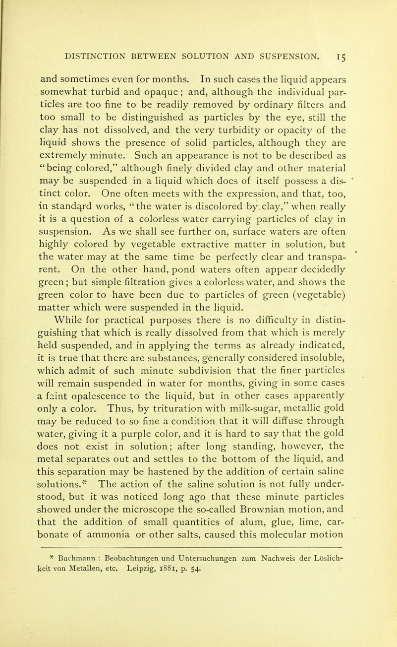 and sometimes even for months. In such cases the liquid appears somewhat turbid and opaque ; and, although the individual par- ticles are too fine to be readily removed by ordinary filters and too small to be distinguished as particles by the eye, still the clay has not dissolved, and the very turbidity or opacity of the liquid shows the presence of solid particles, although they are extremely minute. Such an appearance is not to be described as being colored, although finely divided clay and other material may be suspended in a liquid which does of itself possess a dis- tinct color. One often meets with the expression, and that, too, in standard works,  the water is discolored by clay, when really it is a question of a colorless water carrying particles of clay in suspension. As we shall see further on, surface waters are often highly colored by vegetable extractive matter in solution, but the water may at the same time be perfectly clear and transpa- rent. On the other hand, pond waters often appear decidedly green; but simple filtration gives a colorless water, and shows the green color to have been due to particles of green (vegetable) matter which were suspended in the liquid. While for practical purposes there is no difficulty in distin- guishing that which is really dissolved from that which is merely held suspended, and in applying the terms as already indicated, it is true that there are substances, generally considered insoluble, which admit of such minute subdivision that the finer particles will remain suspended in water for months, giving in some cases a faint opalescence to the liquid, but in other cases apparently only a color. Thus, by trituration with milk-sugar, metallic gold may be reduced to so fine a condition that it will diffuse through water, giving it a purple color, and it is hard to say that the gold does not exist in solution; after long standing, however, the metal separates out and settles to the bottom of the liquid, and this separation may be hastened by the addition of certain saline solutions.'* The action of the saline solution is not fully under- stood, but it was noticed long ago that these minute particles showed under the microscope the so-called Brownian motion, and that the addition of small quantities of alum, glue, lime, car- bonate of ammonia or other salts, caused this molecular motion * Buchmann : Beobachtungen und Untersuchungen zum Nachweis der Loslich- keit von Metallen, etc. Leipzig, iSSi, p. 54.