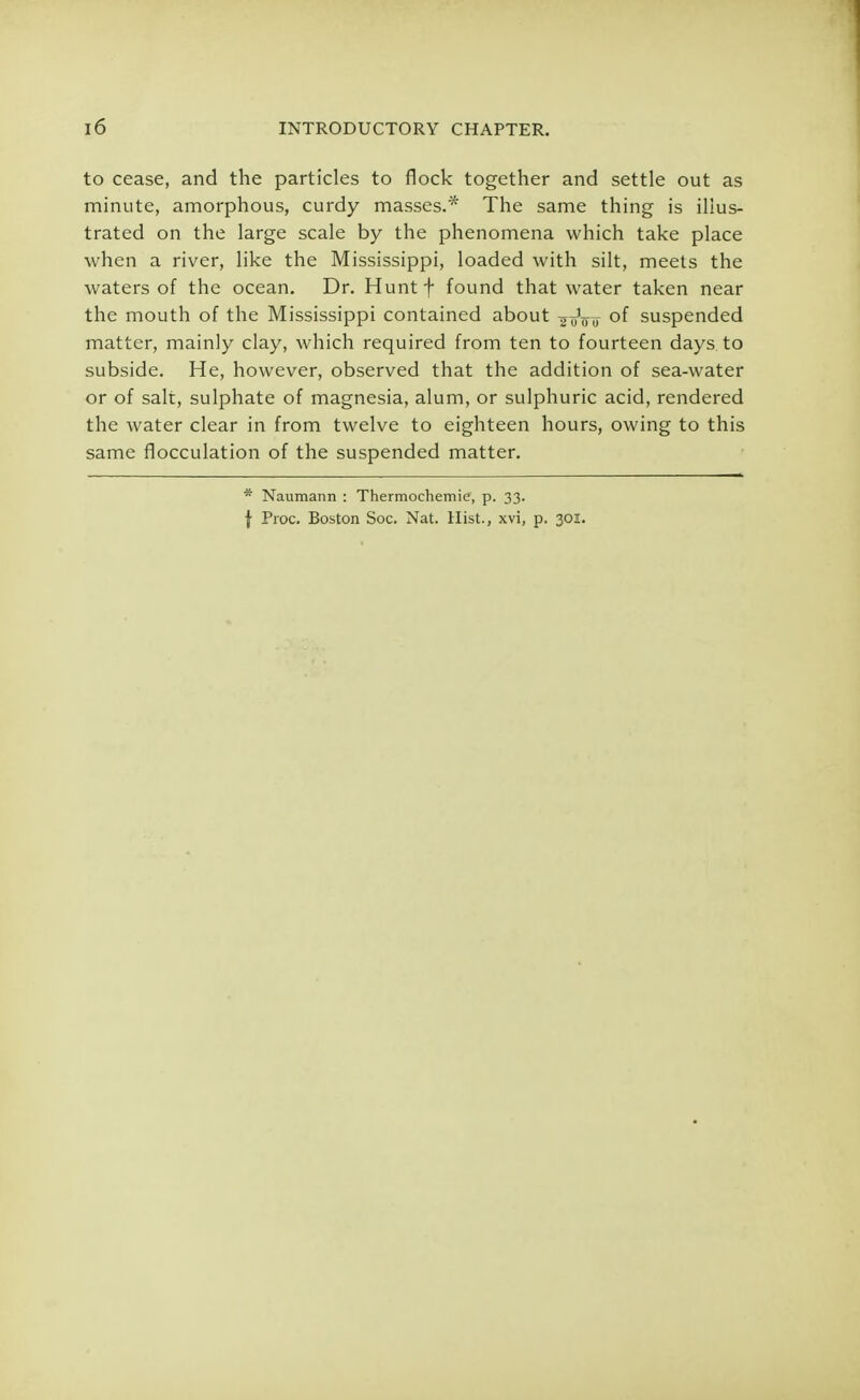 to cease, and the particles to flock together and settle out as minute, amorphous, curdy masses.* The same thing is illus- trated on the large scale by the phenomena which take place when a river, like the Mississippi, loaded with silt, meets the waters of the ocean. Dr. Huntf found that water taken near the mouth of the Mississippi contained about -^oW of suspended matter, mainly clay, which required from ten to fourteen days, to subside. He, however, observed that the addition of sea-water or of salt, sulphate of magnesia, alum, or sulphuric acid, rendered the water clear in from twelve to eighteen hours, owing to this same flocculation of the suspended matter. * Naumann : Thermochemic, p. 33. \ Proc. Boston Soc. Nat. Hist., xvi, p. 301.
