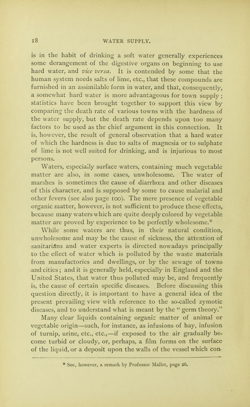 is in the habit of drinking a soft water generally experiences some derangement of the digestive organs on beginning to use hard water, and vice versa. It is contended by some that the human system needs salts of lime, etc., that these compounds are furnished in an assimilable form in water, and that, consequently, a somewhat hard water is more advantageous for town supply ; statistics have been brought together to support this view by comparing the death rate of various towns with the hardness of the water supply, but the death rate depends upon too many factors to be used as the chief argument in this connection. It is, however, the result of general observation that a hard water of which the hardness is due to salts of magnesia or to sulphate of lime is not well suited for drinking, and is injurious to most persons. Waters, especially surface waters, containing much vegetable matter are also, in some cases, unwholesome. The water of marshes is sometimes the cause of diarrhoea and other diseases of this character, and is supposed by some to cause malarial and other fevers (see also page 100). The mere presence of vegetable organic matter, however, is not sufficient to produce these effects, because many waters which are quite deeply colored by vegetable matter are proved by experience to be perfectly wholesome.' While some waters are thus, in their natural condition, unwholesome and may be the cause of sickness, the attention of sanitarians and water experts is directed nowadays principally to the effect of water which is polluted by the waste materials from manufactories and dwellings, or by the sewage of towns and cities; and it is generally held, especially in England and the United States, that water thus polluted may be, and frequently is, the cause of certain specific diseases. Before discussing this question directly, it is important to have a general idea of the present prevailing view with reference to the so-called zymotic diseases, and to understand what is meant by the  germ theory. Many clear liquids containing organic matter of animal or vegetable origin—such, for instance, as infusions of hay, infusion of turnip, urine, etc., etc.,—if exposed to the air gradually be- come turbid or cloudy, or, perhaps, a film forms on the surface of the liquid, or a deposit upon the walls of the vessel which con. * See, however, a remark by Professor Mallet, page 26.