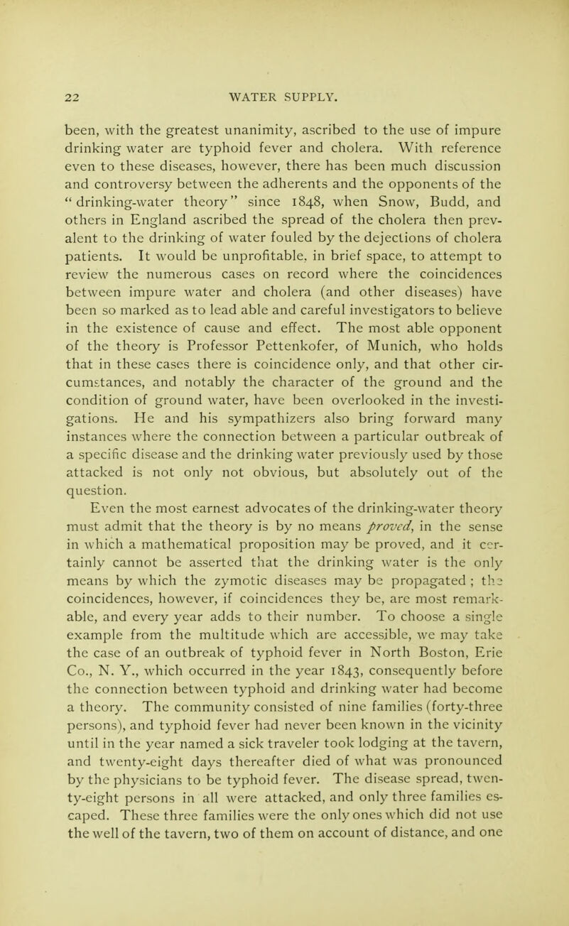 been, with the greatest unanimity, ascribed to the use of impure drinking water are typhoid fever and cholera. With reference even to these diseases, however, there has been much discussion and controversy between the adherents and the opponents of the drinking-water theory since 1848, when Snow, Budd, and others in England ascribed the spread of the cholera then prev- alent to the drinking of water fouled by the dejections of cholera patients. It would be unprofitable, in brief space, to attempt to review the numerous cases on record where the coincidences between impure water and cholera (and other diseases) have been so marked as to lead able and careful investigators to believe in the existence of cause and effect. The most able opponent of the theory is Professor Pettenkofer, of Munich, who holds that in these cases there is coincidence only, and that other cir- cumstances, and notably the character of the ground and the condition of ground water, have been overlooked in the investi- gations. He and his sympathizers also bring forward many instances where the connection between a particular outbreak of a specific disease and the drinking water previously used by those attacked is not only not obvious, but absolutely out of the question. Even the most earnest advocates of the drinking-water theory must admit that the theory is by no means proved, in the sense in which a mathematical proposition may be proved, and it cer- tainly cannot be asserted that the drinking water is the only means by which the zymotic diseases may be propagated ; ths coincidences, however, if coincidences they be, are most remark- able, and every year adds to their number. To choose a single example from the multitude which are accessible, we may take the case of an outbreak of typhoid fever in North Boston, Erie Co., N. Y., which occurred in the year 1843, consequently before the connection between typhoid and drinking water had become a theory. The community consisted of nine families (forty-three persons), and typhoid fever had never been known in the vicinity until in the year named a sick traveler took lodging at the tavern, and twenty-eight days thereafter died of what was pronounced by the physicians to be typhoid fever. The disease spread, twen- ty-eight persons in all were attacked, and only three families es- caped. These three families were the only ones which did not use the well of the tavern, two of them on account of distance, and one
