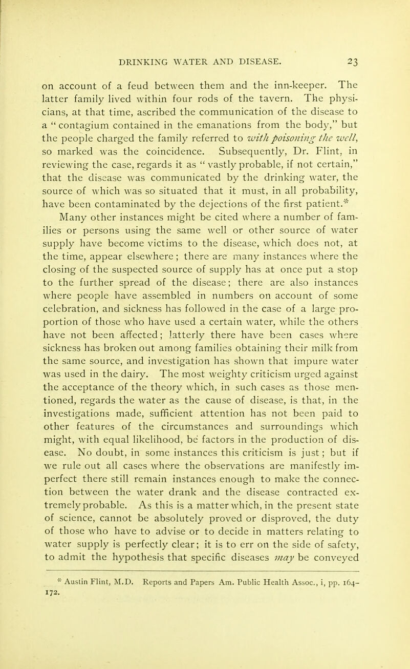 on account of a feud between them and the inn-keeper. The latter family lived within four rods of the tavern. The physi- cians, at that time, ascribed the communication of the disease to a  contagium contained in the emanations from the body, but the people charged the family referred to with poisoning the well, so marked was the coincidence. Subsequently, Dr. Flint, in reviewing the case, regards it as  vastly probable, if not certain, that the disease was communicated by the drinking water, the source of which was so situated that it must, in all probability, have been contaminated by the dejections of the first patient/ Many other instances might be cited where a number of fam- ilies or persons using the same well or other source of water supply have become victims to the disease, which does not, at the time, appear elsewhere ; there are many instances where the closing of the suspected source of supply has at once put a stop to the further spread of the disease; there are also instances where people have assembled in numbers on account of some celebration, and sickness has followed in the case of a large pro- portion of those who have used a certain water, while the others have not been affected; latterly there have been cases where sickness has broken out among families obtaining their milk from the same source, and investigation has shown that impure water was used in the dairy. The most weighty criticism urged against the acceptance of the theory which, in such cases as those men- tioned, regards the water as the cause of disease, is that, in the investigations made, sufficient attention has not been paid to other features of the circumstances and surroundings which might, with equal likelihood, be factors in the production of dis- ease. No doubt, in some instances this criticism is just; but if we rule out all cases where the observations are manifestly im- perfect there still remain instances enough to make the connec- tion between the water drank and the disease contracted ex- tremely probable. As this is a matter which, in the present state of science, cannot be absolutely proved or disproved, the duty of those who have to advise or to decide in matters relating to water supply is perfectly clear; it is to err on the side of safety, to admit the hypothesis that specific diseases may be conveyed * Austin Flint, M.D. Reports and Papers Am. Public Health Assoc., i, pp. 164- 172.