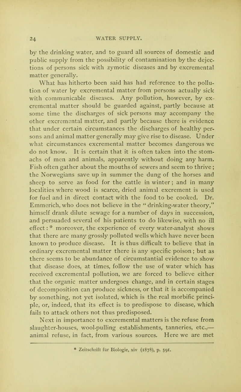 by the drinking water, and to guard all sources of domestic and public supply from the possibility of contamination by the dejec- tions of persons sick with zymotic diseases and by excremental matter generally. What has hitherto been said has had reference to the pollu- tion of water by excremental matter from persons actually sick with communicable diseases. Any pollution, however, by ex- cremental matter should be guarded against, partly because at some time the discharges of sick persons may accompany the other excremental matter, and partly because there is evidence that under certain circumstances the discharges of healthy per- sons and animal matter generally may give rise to disease. Under what circumstances excremental matter becomes dangerous we do not know. It is certain that it is often taken into the stom- achs of men and animals, apparently without doing any harm. Fish often gather about the mouths of sewers and seem to thrive ; the Norwegians save up in summer the dung of the horses and sheep to serve as food for the cattle in winter ; and in many localities where wood is scarce, dried animal excrement is used for fuel and in direct contact with the food to be cooked. Dr. Emmerich, who does not believe in the  drinking-water theory, himself drank dilute sewage for a number of days in succession, and persuaded several of his patients to do likewise, with no ill effect: * moreover, the experience of every water-analyst shows that there are many grossly polluted wells which have never been known to produce disease. It is thus difficult to believe that in ordinary excremental matter there is any specific poison; but as there seems to be abundance of circumstantial evidence to show that disease does, at times, follow the use of water which has received excremental pollution, we are forced to believe either that the organic matter undergoes change, and in certain stages of decomposition can produce sickness, or that it is accompanied by something, not yet isolated, which is the real morbific princi- ple, or, indeed, that its effect is to predispose to disease, which fails to attack others not thus predisposed. Next in importance to excremental matters is the refuse from slaughter-houses, wool-pulling establishments, tanneries, etc.,— animal refuse, in fact, from various sources. Here we are met * Zeitschtift ftir Biologie, xiv (1878), p. 591.