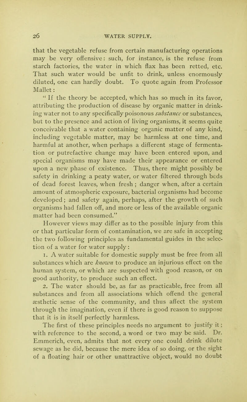 that the vegetable refuse from certain manufacturing operations may be very offensive: such, for instance, is the refuse from starch factories, the water in which flax has been retted, etc. That such water would be unfit to drink, unless enormously diluted, one can hardly doubt. To quote again from Professor Mallet: If the theory be accepted, which has so much in its favor, attributing the production of disease by organic matter in drink- ing water not to any specifically poisonous substance or substances, but to the presence and action of living organisms, it seems quite conceivable that a water containing organic matter of any kind, including vegetable matter, may be harmless at one time, and harmful at another, when perhaps a different stage of fermenta- tion or putrefactive change may have been entered upon, and special organisms may have made their appearance or entered upon a new phase of existence. Thus, there might possibly be safety in drinking a peaty water, or water filtered through beds of dead forest leaves, when fresh ; danger when, after a certain amount of atmospheric exposure, bacterial organisms had become developed; and safety again, perhaps, after the growth of such organisms had fallen off, and more or less of the available organic matter had been consumed. However views may differ as to the possible injury from this or that particular form of contamination, we are safe in accepting the two following principles as fundamental guides in the selec- tion of a water for water supply : 1. A water suitable for domestic supply must be free from all substances which are known to produce an injurious effect on the human system, or which are suspected with good reason, or on good authority, to produce such an effect. 2. The water should be, as far as practicable, free from all substances and from all associations which offend the general aesthetic sense of the community, and thus affect the system through the imagination, even if there is good reason to suppose that it is in itself perfectly harmless. The first of these principles needs no argument to justify it: with reference to the second, a word or two may be said. Dr. Emmerich, even, admits that not every one could drink dilute sewage as he did, because the mere idea of so doing, or the sight of a floating hair or other unattractive object, would no doubt