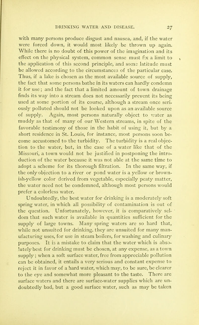 2/ with many persons produce disgust and nausea, and, if the water were forced down, it would most likely be thrown up again. While there is no doubt of this power of the imagination and its effect on the physical system, common sense must fix a limit to the application of this second principle, and some latitude must be allowed according to the circumstances of the particular case. Thus, if a lake is chosen as the most available source of supply, the fact that some persons bathe in its waters can hardly condemn it for use; and the fact that a limited amount of town drainage finds its way into a stream does not necessarily prevent its being used at some portion of its course, although a stream once seri- ously polluted should not be looked upon as an available source of supply. Again, most persons naturally object to water as muddy as that of many of our Western streams, in spite of the favorable testimony of those in the habit of using it, but by a short residence in St. Louis, for instance, most persons soon be- come accustomed to the turbidity. The turbidity is a real objec- tion to the water, but, in the case of a water like that of the Missouri, a town would not be justified in postponing the intro- duction of the water because it was not able at the same time to adopt a scheme for its thorough filtration. In the same way, if the only objection to a river or pond water is a yellow or brown- ish-yellow color derived from vegetable, especially peaty matter, the water need not be condemned, although most persons would prefer a colorless water. Undoubtedly, the best water for drinking is a moderately soft spring water, in which all possibility of contamination is out of the question. Unfortunately, however, it is comparatively sel- dom that such water is available in quantities sufficient for the supply of large towns. Many spring waters are so hard that, while not unsuited for drinking, they are unsuited for many man- ufacturing uses, for use in steam boilers, for washing and culinary purposes. It is a mistake to claim that the water which is abso- lutely best for drinking must be chosen, at any expense, as a town supply ; when a soft surface water, free from appreciable pollution can be obtained, it entails a very serious and constant expense to reject it in favor of a hard water, which may, to be sure, be clearer to the eye and somewhat more pleasant to the taste. There are surface waters and there are surface-water supplies which are un- doubtedly bad, but a good surface water, such as may be taken