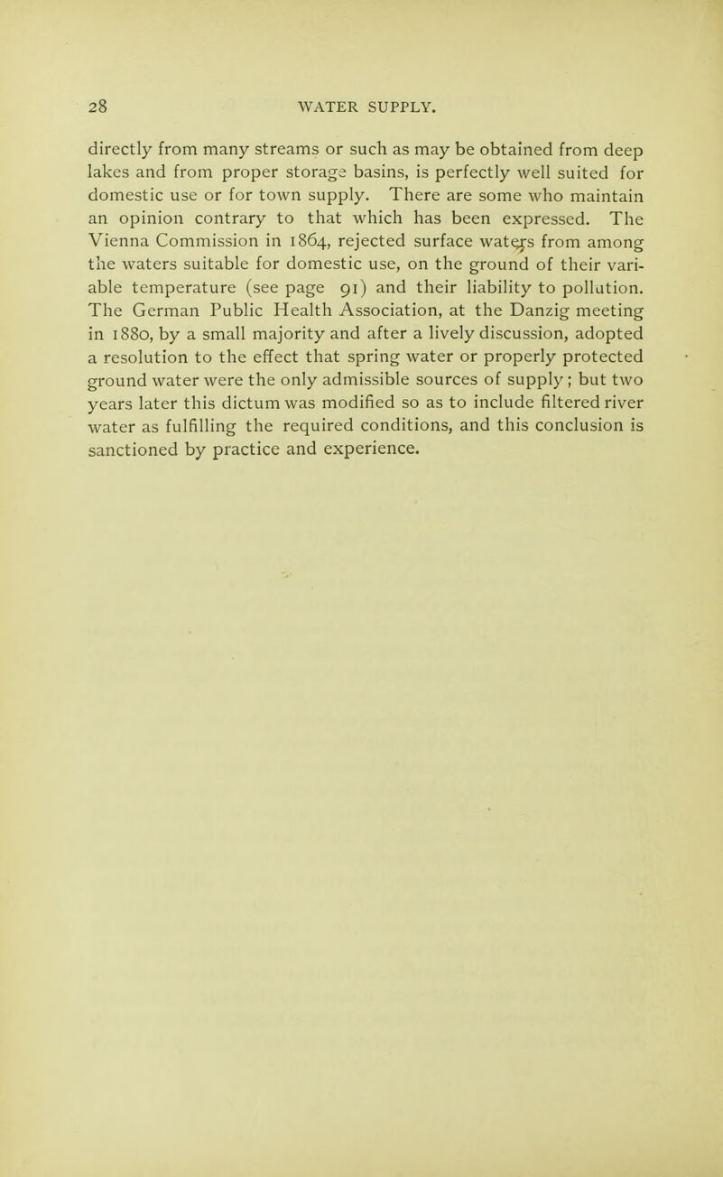 directly from many streams or such as may be obtained from deep lakes and from proper storage basins, is perfectly well suited for domestic use or for town supply. There are some who maintain an opinion contrary to that which has been expressed. The Vienna Commission in 1864, rejected surface waters from among the waters suitable for domestic use, on the ground of their vari- able temperature (see page 91) and their liability to pollution. The German Public Health Association, at the Danzig meeting in 1880, by a small majority and after a lively discussion, adopted a resolution to the effect that spring water or properly protected ground water were the only admissible sources of supply ; but two years later this dictum was modified so as to include filtered river water as fulfilling the required conditions, and this conclusion is sanctioned by practice and experience.