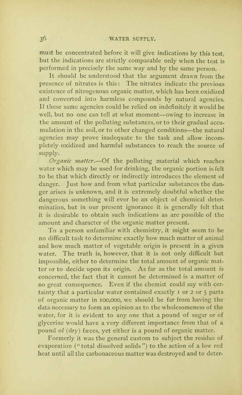 must be concentrated before it will give indications by this test, but the indications are strictly comparable only when the test is performed in precisely the same way and by the same person. It should be understood that the argument drawn from the presence of nitrates is this: The nitrates indicate the previous existence of nitrogenous organic matter, which has been oxidized and converted into harmless compounds by natural agencies. If these same agencies could be relied on indefinitely it would be well, but no one can tell at what moment—owing to increase in the amount of the polluting substances, or to their gradual accu- mulation in the soil, or to other changed conditions—the natural agencies may prove inadequate to the task and allow incom- pletely oxidized and harmful substances to reach the source of supply. Organic matter.—Of the polluting material which reaches water which may be used for drinking, the organic portion is felt to be that which directly or indirectly introduces the element of danger. Just how and from what particular substances the dan- ger arises is unknown, and it is extremely doubtful whether the dangerous something will ever be an object of chemical deter- mination, but in our present ignorance it is generally felt that it is desirable to obtain such indications as are possible of the amount and character of the organic matter present. To a person unfamiliar with chemistry, it might seem to be no difficult task to determine exactly how much matter of animal and how much matter of vegetable origin is present in a given water. The truth is, however, that it is not only difficult but impossible, either to determine the total amount of organic mat- ter or to decide upon its origin. As far as the total amount is concerned, the fact that it cannot be determined is a matter of no great consequence. Even if the chemist could say with cer- tainty that a particular water contained exactly I or 2 or 5 parts of organic matter in 100,000, we should be far from having the data necessary to form an opinion as to the wholesomeness of the water, for it is evident to any one that a pound of sugar or of glycerine would have a very different importance from that of a pound of (dry) faeces, yet either is a pound of organic matter. Formerly it was the general custom to subject the residue of evaporation (total dissolved solids) to the action of a low red heat until all the carbonaceous matter was destroyed and to deter-