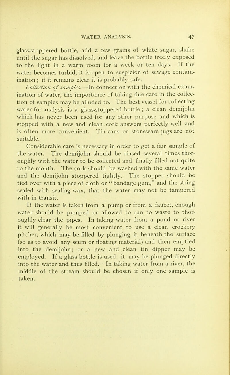 glass-stoppered bottle, add a few grains of white sugar, shake until the sugar has dissolved, and leave the bottle freely exposed to the light in a warm room for a week or ten days. If the water becomes turbid, it is open to suspicion of sewage contam- ination ; if it remains clear it is probably safe. Collection of samples.—In connection with the chemical exam- ination of water, the importance of taking due care in the collec- tion of samples may be alluded to. The best vessel for collecting water for analysis is a glass-stoppered bottle ; a clean demijohn which has never been used for any other purpose and which is stopped with a new and clean cork answers perfectly well and is often more convenient. Tin cans or stoneware jugs are not suitable. Considerable care is necessary in order to get a fair sample of the water. The demijohn should be rinsed several times thor- oughly with the water to be collected and finally filled not quite to the mouth. The cork should be washed with the same water and the demijohn stoppered tightly. The stopper should be tied over with a piece of cloth or  bandage gum, and the string sealed with sealing wax, that the water may not be tampered with in transit. If the water is taken from a pump or from a faucet, enough water should be pumped or allowed to run to waste to thor- oughly clear the pipes. In taking water from a pond or river it will generally be most convenient to use a clean crockery pitcher, which may be filled by plunging it beneath the surface (so as to avoid any scum or floating material) and then emptied into the demijohn; or a new and clean tin dipper may be employed. If a glass bottle is used, it may be plunged directly into the water and thus filled. In taking water from a river, the middle of the stream should be chosen if only one sample is taken.
