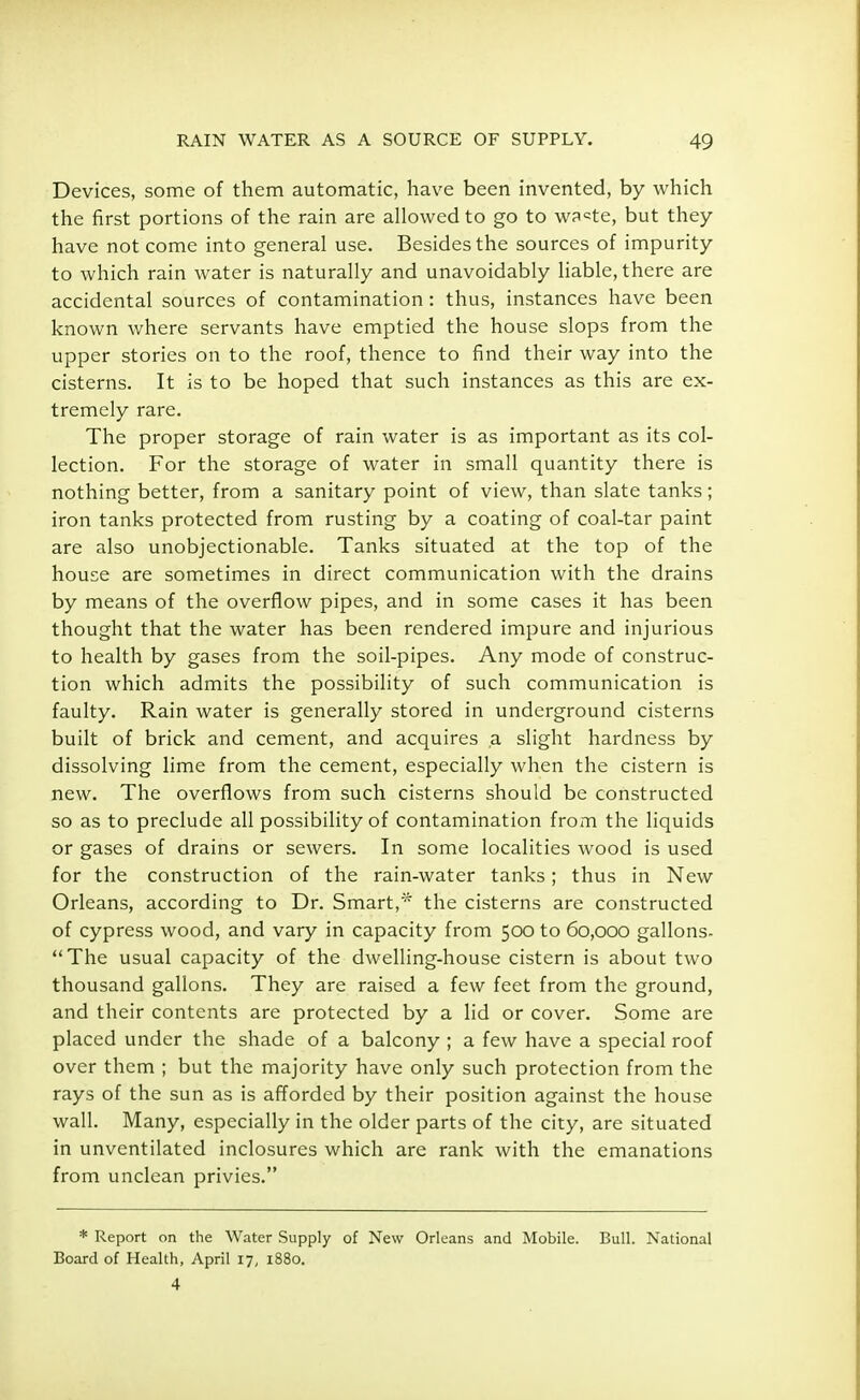 Devices, some of them automatic, have been invented, by which the first portions of the rain are allowed to go to wa^te, but they have not come into general use. Besides the sources of impurity to which rain water is naturally and unavoidably liable, there are accidental sources of contamination: thus, instances have been known where servants have emptied the house slops from the upper stories on to the roof, thence to find their way into the cisterns. It is to be hoped that such instances as this are ex- tremely rare. The proper storage of rain water is as important as its col- lection. For the storage of water in small quantity there is nothing better, from a sanitary point of view, than slate tanks; iron tanks protected from rusting by a coating of coal-tar paint are also unobjectionable. Tanks situated at the top of the house are sometimes in direct communication with the drains by means of the overflow pipes, and in some cases it has been thought that the water has been rendered impure and injurious to health by gases from the soil-pipes. Any mode of construc- tion which admits the possibility of such communication is faulty. Rain water is generally stored in underground cisterns built of brick and cement, and acquires a slight hardness by dissolving lime from the cement, especially when the cistern is new. The overflows from such cisterns should be constructed so as to preclude all possibility of contamination from the liquids or gases of drains or sewers. In some localities wood is used for the construction of the rain-water tanks; thus in New Orleans, according to Dr. Smart,* the cisterns are constructed of cypress wood, and vary in capacity from 500 to 60,000 gallons. The usual capacity of the dwelling-house cistern is about two thousand gallons. They are raised a few feet from the ground, and their contents are protected by a lid or cover. Some are placed under the shade of a balcony ; a few have a special roof over them ; but the majority have only such protection from the rays of the sun as is afforded by their position against the house wall. Many, especially in the older parts of the city, are situated in unventilated inclosures which are rank with the emanations from unclean privies. * Report on the Water Supply of New Orleans and Mobile. Bull. National Board of Health, April 17, 1880. 4