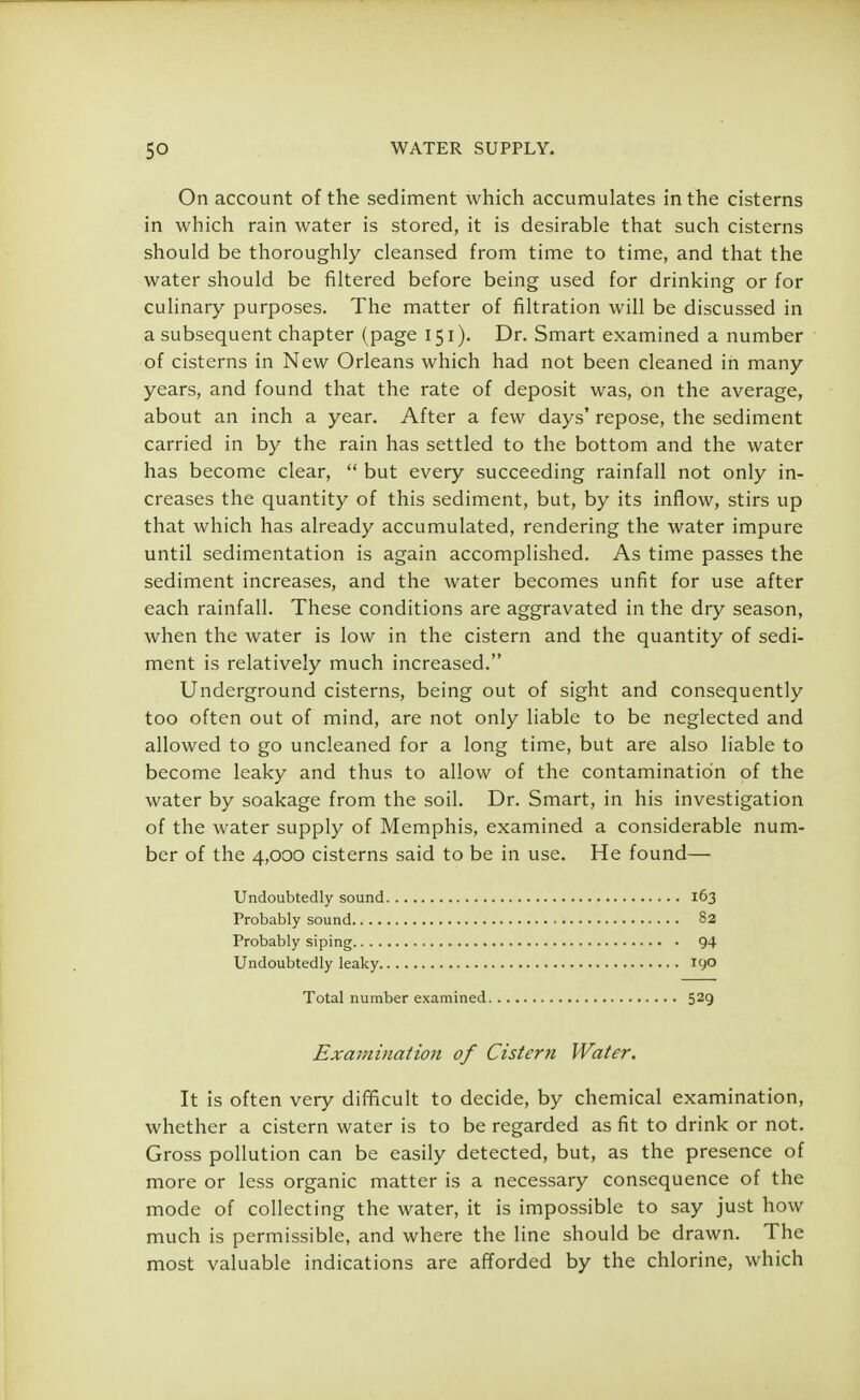 On account of the sediment which accumulates in the cisterns in which rain water is stored, it is desirable that such cisterns should be thoroughly cleansed from time to time, and that the water should be filtered before being used for drinking or for culinary purposes. The matter of filtration will be discussed in a subsequent chapter (page 151). Dr. Smart examined a number of cisterns in New Orleans which had not been cleaned in many years, and found that the rate of deposit was, on the average, about an inch a year. After a few days' repose, the sediment carried in by the rain has settled to the bottom and the water has become clear,  but every succeeding rainfall not only in- creases the quantity of this sediment, but, by its inflow, stirs up that which has already accumulated, rendering the water impure until sedimentation is again accomplished. As time passes the sediment increases, and the water becomes unfit for use after each rainfall. These conditions are aggravated in the dry season, when the water is low in the cistern and the quantity of sedi- ment is relatively much increased. Underground cisterns, being out of sight and consequently too often out of mind, are not only liable to be neglected and allowed to go uncleaned for a long time, but are also liable to become leaky and thus to allow of the contamination of the water by soakage from the soil. Dr. Smart, in his investigation of the water supply of Memphis, examined a considerable num- ber of the 4,000 cisterns said to be in use. He found— Undoubtedly sound 163 Probably sound 82 Probably siping 94 Undoubtedly leaky 190 Total number examined 529 Examination of Cistern Water. It is often very difficult to decide, by chemical examination, whether a cistern water is to be regarded as fit to drink or not. Gross pollution can be easily detected, but, as the presence of more or less organic matter is a necessary consequence of the mode of collecting the water, it is impossible to say just how much is permissible, and where the line should be drawn. The most valuable indications are afforded by the chlorine, which