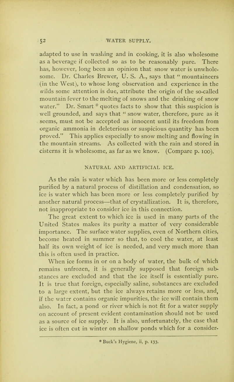 adapted to use in washing and in cooking, it is also wholesome as a beverage if collected so as to be reasonably pure. There has, however, long been an opinion that snow water is unwhole- some. Dr. Charles Brewer, U. S. A., says that  mountaineers (in the West), to whose long observation and experience in the wilds some attention is due, attribute the origin of the so-called mountain fever to the melting of snows and the drinking of snow water. Dr. Smart * quotes facts to show that this suspicion is well grounded, and says that  snow water, therefore, pure as it seems, must not be accepted as innocent until its freedom from organic ammonia in deleterious or suspicious quantity has been proved. This applies especially to snow melting and flowing in the mountain streams. As collected with the rain and stored in cisterns it is wholesome, as far as we know. (Compare p. 100). NATURAL AND ARTIFICIAL ICE. As the rain is water which has been more or less completely purified by a natural process of distillation and condensation, so ice is water which has been more or less completely purified by another natural process—that of crystallization. It is, therefore, not inappropriate to consider ice in this connection. The great extent to which ice is used in many parts of the United States makes its purity a matter of very considerable importance. The surface water supplies, even of Northern cities, become heated in summer so that, to cool the water, at least half its own weight of ice is needed, and very much more than this is often used in practice. When ice forms in or on a body of water, the bulk of which remains unfrozen, it is generally supposed that foreign sub- stances are excluded and that the ice itself is essentially pure. It is true that foreign, especially saline, substances are excluded to a large extent, but the ice always retains more or less, and, if the water contains organic impurities, the ice will contain them also. In fact, a pond or river which is not fit for a water supply on account of present evident contamination should not be used as a source of ice supply. It is also, unfortunately, the case that ice is often cut in winter on shallow ponds which for a consider- * Buck's Hygiene, ii, p. 133.