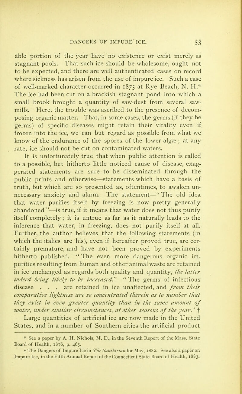 able portion of the year have no existence or exist merely as stagnant pools. That such ice should be wholesome, ought not to be expected, and there are well authenticated cases on record where sickness has arisen from the use of impure ice. Such a case of well-marked character occurred in 1875 at Rye Beach, N. H.* The ice had been cut on a brackish stagnant pond into which a small brook brought a quantity of saw-dust from several saw- mills. Here, the trouble was ascribed.to the presence of decom- posing organic matter. That, in some cases, the germs (if they be germs) of specific diseases might retain their vitality even if frozen into the ice, we can but regard as possible from what we know of the endurance of the spores of the lower algae ; at any rate, ice should not be cut on contaminated waters. It is unfortunately true that when public attention is called to a possible, but hitherto little noticed cause of disease, exag- gerated statements are sure to be disseminated through the public prints and otherwise—statements which have a basis of truth, but which are so presented as, oftentimes, to awaken un- necessary anxiety and alarm. The statement— The old idea that water purifies itself by freezing is now pretty generally abandoned —is true, if it means that water does not thus purify itself completely; it is untrue as far as it naturally leads to the inference that water, in freezing, does not purify itself at all. Further, the author believes that the following statements (in which the italics are his), even if hereafter proved true, are cer- tainly premature, and have not been proved by experiments hitherto published.  The even more dangerous organic im- purities resulting from human and other animal waste are retained in ice unchanged as regards both quality and quantity, the latter indeed being likely to be increased!'  The germs of infectious disease . . . are retained in ice unaffected, and from their comparative lightness are so co?iccntrated therein as to number that they exist in even greater quantity than in the same amount of water, under similar circumstances, at other seasons of the year. f Large quantities of artificial ice are now made in the United States, and in a number of Southern cities the artificial product * See a paper by A. H. Nichols, M. D., in the Seventh Report of the Mass. State Board of Health, 1876, p. 465. f The Dangers of Impure Ice in The Sa?iilarian for May, 1882. See also a paper on Impure Ice, in the Fifth Annual Report of the Connecticut State Board of Health, 1883.