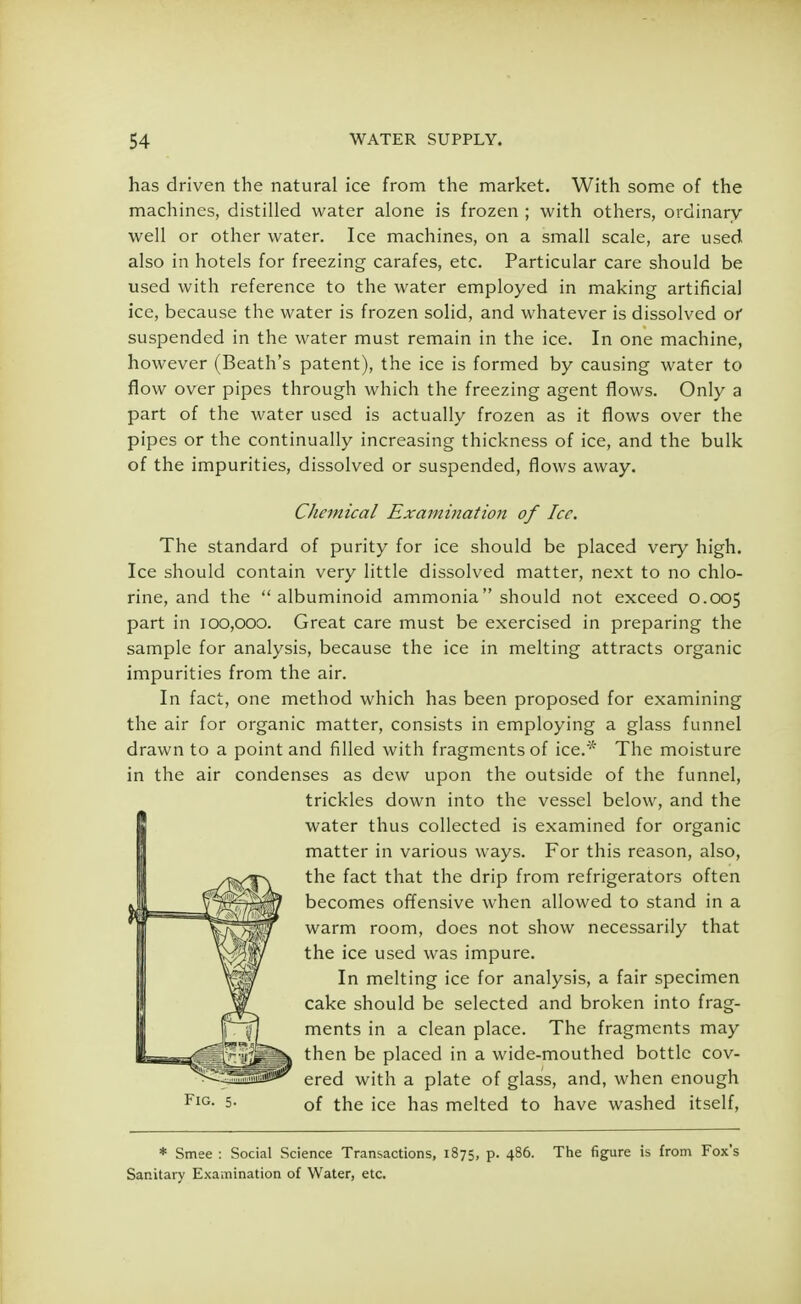 has driven the natural ice from the market. With some of the machines, distilled water alone is frozen ; with others, ordinary well or other water. Ice machines, on a small scale, are used also in hotels for freezing carafes, etc. Particular care should be used with reference to the water employed in making artificial ice, because the water is frozen solid, and whatever is dissolved of suspended in the water must remain in the ice. In one machine, however (Beath's patent), the ice is formed by causing water to flow over pipes through which the freezing agent flows. Only a part of the water used is actually frozen as it flows over the pipes or the continually increasing thickness of ice, and the bulk of the impurities, dissolved or suspended, flows away. Chemical Examination of Ice. The standard of purity for ice should be placed very high. Ice should contain very little dissolved matter, next to no chlo- rine, and the albuminoid ammonia should not exceed 0.005 part in 100,000. Great care must be exercised in preparing the sample for analysis, because the ice in melting attracts organic impurities from the air. In fact, one method which has been proposed for examining the air for organic matter, consists in employing a glass funnel drawn to a point and filled with fragments of ice.* The moisture in the air condenses as dew upon the outside of the funnel, trickles down into the vessel below, and the water thus collected is examined for organic matter in various ways. For this reason, also, the fact that the drip from refrigerators often becomes offensive when allowed to stand in a warm room, does not show necessarily that the ice used was impure. In melting ice for analysis, a fair specimen cake should be selected and broken into frag- ments in a clean place. The fragments may then be placed in a wide-mouthed bottle cov- ered with a plate of glass, and, when enough 5- of the ice has melted to have washed itself, * Smee : Social Science Transactions, 1875, p. 486. The figure is from Fox's Sanitary Examination of Water, etc.