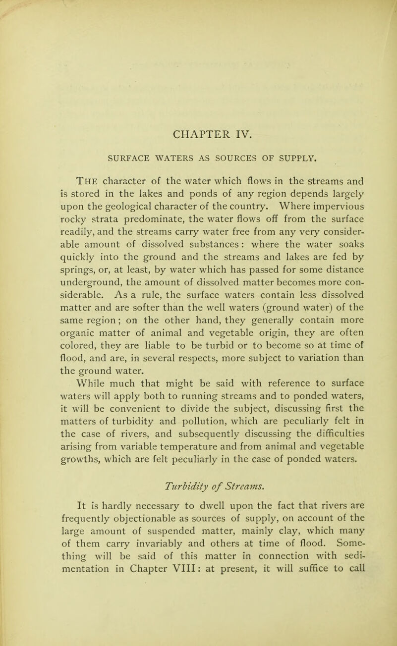 CHAPTER IV. SURFACE WATERS AS SOURCES OF SUPPLY. The character of the water which flows in the streams and is stored in the lakes and ponds of any region depends largely upon the geological character of the country. Where impervious rocky strata predominate, the water flows off from the surface readily, and the streams carry water free from any very consider- able amount of dissolved substances : where the water soaks quickly into the ground and the streams and lakes are fed by springs, or, at least, by water which has passed for some distance underground, the amount of dissolved matter becomes more con- siderable. As a rule, the surface waters contain less dissolved matter and are softer than the well waters (ground water) of the same region; on the other hand, they generally contain more organic matter of animal and vegetable origin, they are often colored, they are liable to be turbid or to become so at time of flood, and are, in several respects, more subject to variation than the ground water. While much that might be said with reference to surface waters will apply both to running streams and to ponded waters, it will be convenient to divide the subject, discussing first the matters of turbidity and pollution, which are peculiarly felt in the case of rivers, and subsequently discussing the difficulties arising from variable temperature and from animal and vegetable growths, which are felt peculiarly in the case of ponded waters. Turbidity of Streams. It is hardly necessary to dwell upon the fact that rivers are frequently objectionable as sources of supply, on account of the large amount of suspended matter, mainly clay, which many of them carry invariably and others at time of flood. Some- thing will be said of this matter in connection with sedi- mentation in Chapter VIII: at present, it will suffice to call