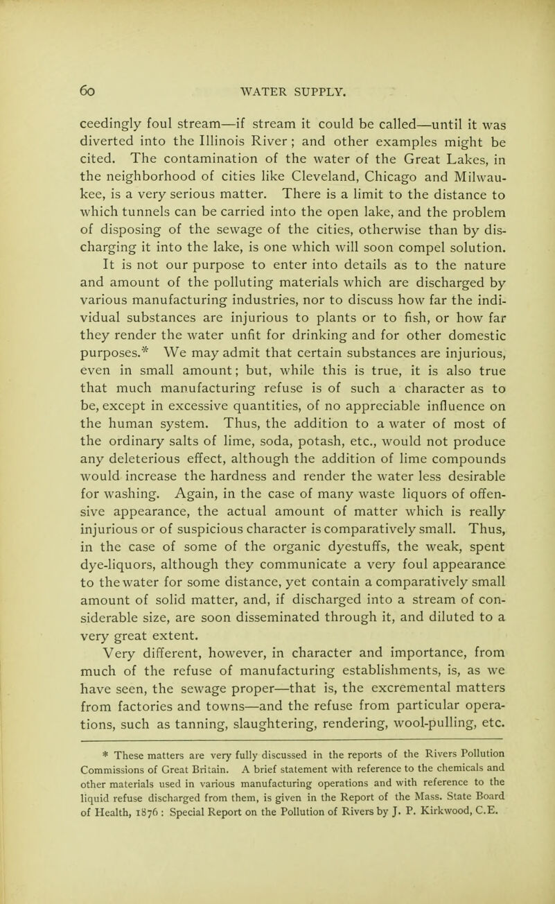 ceedingly foul stream—if stream it could be called—until it was diverted into the Illinois River; and other examples might be cited. The contamination of the water of the Great Lakes, in the neighborhood of cities like Cleveland, Chicago and Milwau- kee, is a very serious matter. There is a limit to the distance to which tunnels can be carried into the open lake, and the problem of disposing of the sewage of the cities, otherwise than by dis- charging it into the lake, is one which will soon compel solution. It is not our purpose to enter into details as to the nature and amount of the polluting materials which are discharged by various manufacturing industries, nor to discuss how far the indi- vidual substances are injurious to plants or to fish, or how far they render the water unfit for drinking and for other domestic purposes.* We may admit that certain substances are injurious, even in small amount; but, while this is true, it is also true that much manufacturing refuse is of such a character as to be, except in excessive quantities, of no appreciable influence on the human system. Thus, the addition to a water of most of the ordinary salts of lime, soda, potash, etc., would not produce any deleterious effect, although the addition of lime compounds would increase the hardness and render the water less desirable for washing. Again, in the case of many waste liquors of offen- sive appearance, the actual amount of matter which is really injurious or of suspicious character is comparatively small. Thus, in the case of some of the organic dyestuffs, the weak, spent dye-liquors, although they communicate a very foul appearance to the water for some distance, yet contain a comparatively small amount of solid matter, and, if discharged into a stream of con- siderable size, are soon disseminated through it, and diluted to a very great extent. Very different, however, in character and importance, from much of the refuse of manufacturing establishments, is, as we have seen, the sewage proper—that is, the excremental matters from factories and towns—and the refuse from particular opera- tions, such as tanning, slaughtering, rendering, wool-pulling, etc. * These matters are very fully discussed in the reports of the Rivers Pollution Commissions of Great Britain. A brief statement with reference to the chemicals and other materials used in various manufacturing operations and with reference to the liquid refuse discharged from them, is given in the Report of the Mass. State Board of Health, 1876 : Special Report on the Pollution of Rivers by J. P. Kirkwood, C.E.