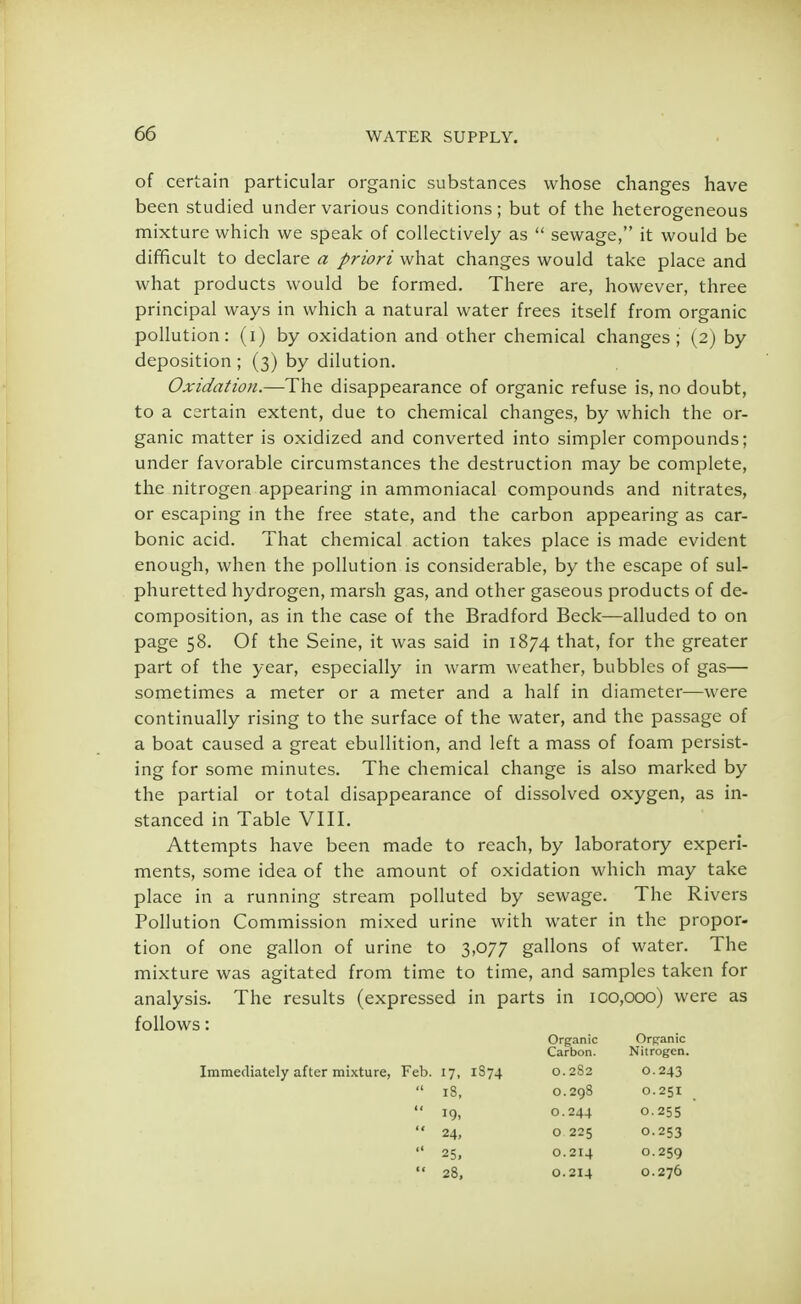 of certain particular organic substances whose changes have been studied under various conditions; but of the heterogeneous mixture which we speak of collectively as  sewage, it would be difficult to declare a priori what changes would take place and what products would be formed. There are, however, three principal ways in which a natural water frees itself from organic pollution: (i) by oxidation and other chemical changes; (2) by deposition; (3) by dilution. Oxidation.—The disappearance of organic refuse is, no doubt, to a certain extent, due to chemical changes, by which the or- ganic matter is oxidized and converted into simpler compounds; under favorable circumstances the destruction may be complete, the nitrogen appearing in ammoniacal compounds and nitrates, or escaping in the free state, and the carbon appearing as car- bonic acid. That chemical action takes place is made evident enough, when the pollution is considerable, by the escape of sul- phuretted hydrogen, marsh gas, and other gaseous products of de- composition, as in the case of the Bradford Beck—alluded to on page 58. Of the Seine, it was said in 1874 that, for the greater part of the year, especially in warm weather, bubbles of gas— sometimes a meter or a meter and a half in diameter—were continually rising to the surface of the water, and the passage of a boat caused a great ebullition, and left a mass of foam persist- ing for some minutes. The chemical change is also marked by the partial or total disappearance of dissolved oxygen, as in- stanced in Table VIII. Attempts have been made to reach, by laboratory experi- ments, some idea of the amount of oxidation which may take place in a running stream polluted by sewage. The Rivers Pollution Commission mixed urine with water in the propor- tion of one gallon of urine to 3,077 gallons of water. The mixture was agitated from time to time, and samples taken for analysis. The results (expressed in parts in 100,000) were as follows: Organic Organic Carbon. Nitrogen. Immediately after mixture, Feb. 17, 1S74 0.282 0.243  18, 0.298 0.251  19, 0.244 0.255  24, o 225 0.253  25, 0.214 0.259  28, 0.214 0.276