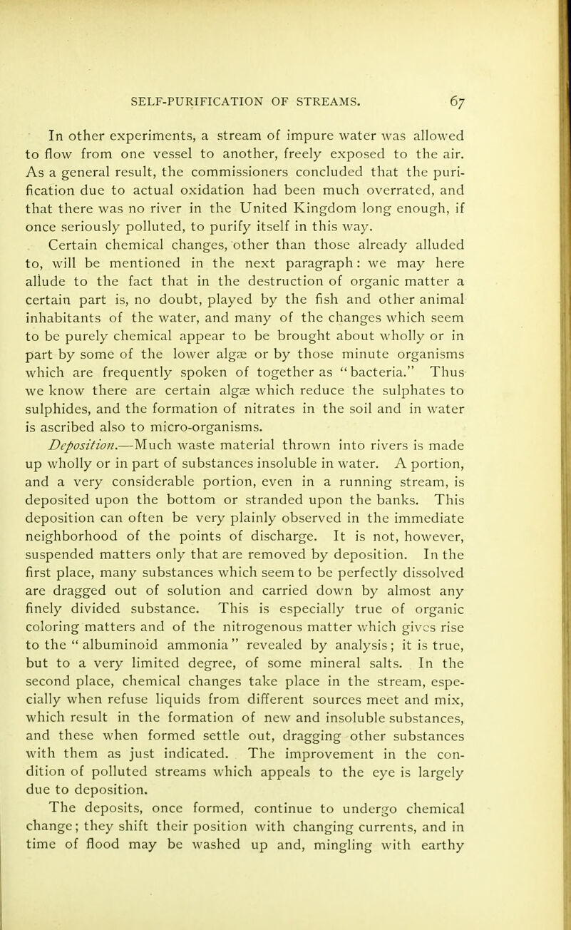 In other experiments, a stream of impure water was allowed to flow from one vessel to another, freely exposed to the air. As a general result, the commissioners concluded that the puri- fication due to actual oxidation had been much overrated, and that there was no river in the United Kingdom long enough, if once seriously polluted, to purify itself in this way. Certain chemical changes, other than those already alluded to, will be mentioned in the next paragraph: we may here allude to the fact that in the destruction of organic matter a certain part is, no doubt, played by the fish and other animal inhabitants of the water, and many of the changes which seem to be purely chemical appear to be brought about wholly or in part by some of the lower algre or by those minute organisms which are frequently spoken of together as bacteria. Thus we know there are certain algae Avhich reduce the sulphates to sulphides, and the formation of nitrates in the soil and in water is ascribed also to micro-organisms. Deposition.—Much waste material thrown into rivers is made up wholly or in part of substances insoluble in water. A portion, and a very considerable portion, even in a running stream, is deposited upon the bottom or stranded upon the banks. This deposition can often be very plainly observed in the immediate neighborhood of the points of discharge. It is not, however, suspended matters only that are removed by deposition. In the first place, many substances which seem to be perfectly dissolved are dragged out of solution and carried down by almost any finely divided substance. This is especially true of organic coloring matters and of the nitrogenous matter which gives rise to the  albuminoid ammonia revealed by analysis; it is true, but to a very limited degree, of some mineral salts. In the second place, chemical changes take place in the stream, espe- cially when refuse liquids from different sources meet and mix, which result in the formation of new and insoluble substances, and these when formed settle out, dragging other substances with them as just indicated. The improvement in the con- dition of polluted streams which appeals to the eye is largely due to deposition. The deposits, once formed, continue to undergo chemical change; they shift their position with changing currents, and in time of flood may be washed up and, mingling with earthy