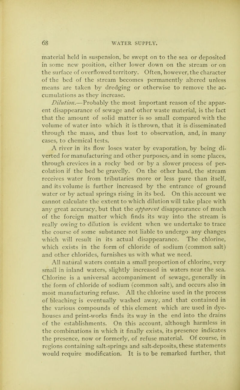 material held in suspension, be swept on to the sea or deposited in some new position, either lower down on the stream or on the surface of overflowed territory. Often, however, the character of the bed of the stream becomes permanently altered unless means are taken by dredging or otherwise to remove the ac- cumulations as they increase. Dilution.—Probably the most important reason of the appar- ent disappearance of sewage and other waste material, is the fact that the amount of solid matter is so small compared with the volume of water into which it is thrown, that it is disseminated through the mass, and thus lost to observation, and, in many cases, to chemical tests. A river in its flow loses water by evaporation, by being di- verted for manufacturing and other purposes, and in some places, through crevices in a rocky bed or by a slower process of per- colation if the bed be gravelly. On the other hand, the stream receives water from tributaries more or less pure than itself, and its volume is further increased by the entrance of ground water or by actual springs rising in its bed. On this account we cannot calculate the extent to which dilution will take place with any great accuracy, but that the apparent disappearance of much of the foreign matter which finds its way into the stream is really owing to dilution is evident when we undertake to trace the course of some substance not liable to undergo any changes which will result in its actual disappearance. The chlorine, which exists in the form of chloride of sodium (common salt) and other chlorides, furnishes us with what we need. All natural waters contain a small proportion of chlorine, very small in inland waters, slightly increased in waters near the sea. Chlorine is a universal accompaniment of sewage, generally in the form of chloride of sodium (common salt), and occurs also in most manufacturing refuse. All the chlorine used in the process of bleaching is eventually washed away, and that contained in the various compounds of this element which are used in dye- houses and print-works finds its wa}' in the end into the drains of the establishments. On this account, although harmless in the combinations in which it finally exists, its presence indicates the presence, now or formerly, of refuse material. Of course, in regions containing salt-springs and salt-deposits, these statements would require modification. It is to be remarked further, that
