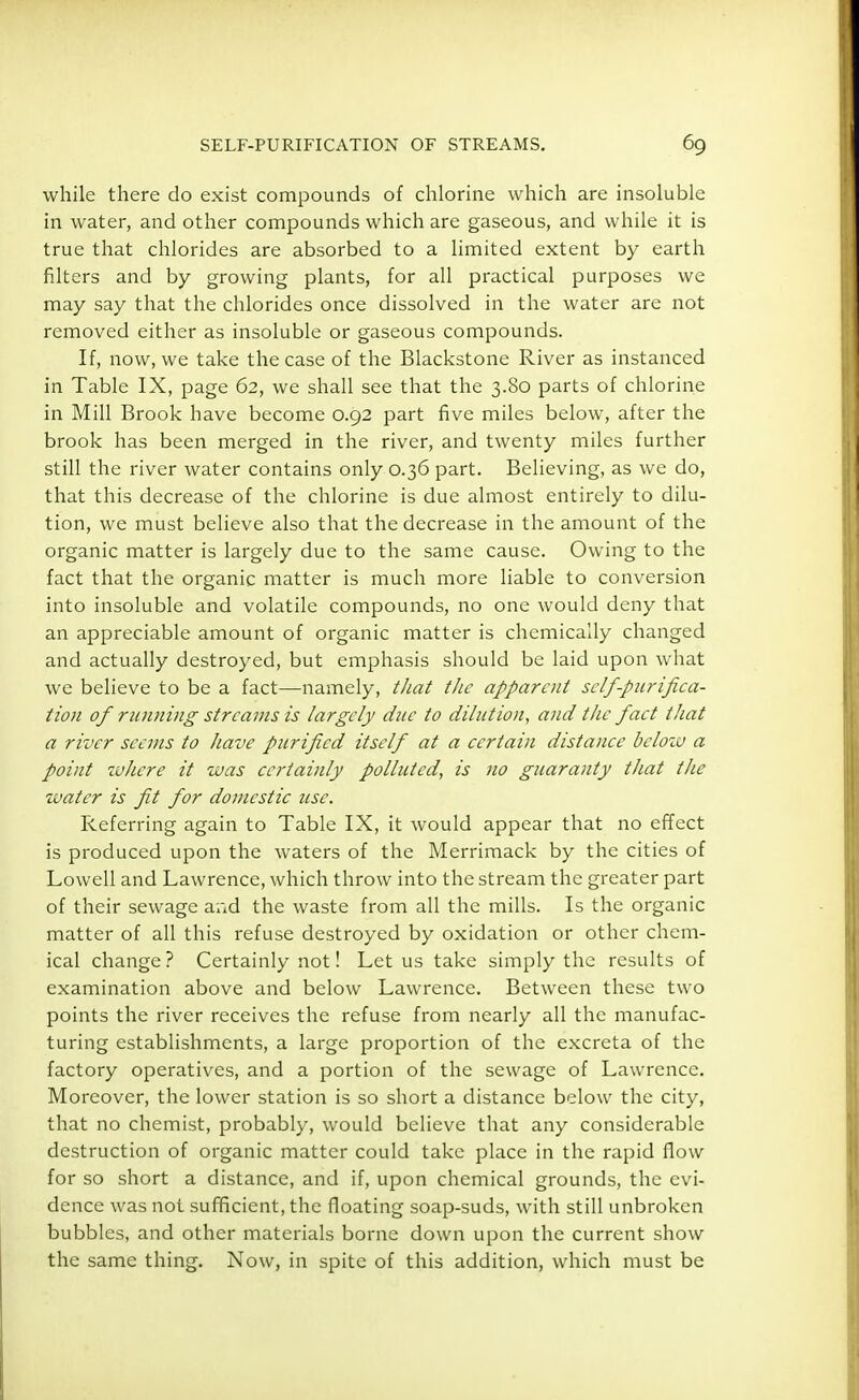 while there do exist compounds of chlorine which are insoluble in water, and other compounds which are gaseous, and while it is true that chlorides are absorbed to a limited extent by earth filters and by growing plants, for all practical purposes we may say that the chlorides once dissolved in the water are not removed either as insoluble or gaseous compounds. If, now, we take the case of the Blackstone River as instanced in Table IX, page 62, we shall see that the 3.80 parts of chlorine in Mill Brook have become 0.92 part five miles below, after the brook has been merged in the river, and twenty miles further still the river water contains only 0.36 part. Believing, as we do, that this decrease of the chlorine is due almost entirely to dilu- tion, we must believe also that the decrease in the amount of the organic matter is largely due to the same cause. Owing to the fact that the organic matter is much more liable to conversion into insoluble and volatile compounds, no one would deny that an appreciable amount of organic matter is chemically changed and actually destroyed, but emphasis should be laid upon what we believe to be a fact—namely, that the apparent self purifica- tion of running streams is largely due to dilution, and the fact that a river seems to have purified itself at a certain distance below a point where it was certainly polluted, is no guaranty that the water is fit for domestic use. Referring again to Table IX, it would appear that no effect is produced upon the waters of the Merrimack by the cities of Lowell and Lawrence, which throw into the stream the greater part of their sewage and the waste from all the mills. Is the organic matter of all this refuse destroyed by oxidation or other chem- ical change ? Certainly not! Let us take simply the results of examination above and below Lawrence. Between these two points the river receives the refuse from nearly all the manufac- turing establishments, a large proportion of the excreta of the factory operatives, and a portion of the sewage of Lawrence. Moreover, the lower station is so short a distance below the city, that no chemist, probably, would believe that any considerable destruction of organic matter could take place in the rapid flow for so short a distance, and if, upon chemical grounds, the evi- dence was not sufficient, the floating soap-suds, with still unbroken bubbles, and other materials borne down upon the current show the same thing. Now, in spite of this addition, which must be