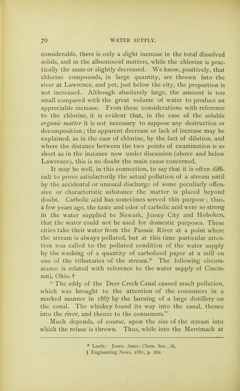 considerable, there is only a slight increase in the total dissolved solids, and in the albuminoid matters, while the chlorine is prac- tically the same or slightly decreased. We know, positively, that chlorine compounds, in large quantity, are thrown into the river at Lawrence, and yet, just below the city, the proportion is not increased. Although absolutely large, the amount is too small compared with the great volume of water to produce an appreciable increase. From these considerations with reference to the chlorine, it is evident that, in the case of the soluble organic 7>iattcr it is not necessary to suppose any destruction or decomposition ; the apparent decrease or lack of increase may be explained, as in the case of chlorine, by the fact of dilution, and where the distance between the two points of examination is so short as in the instance now under discussion (above and below Lawrence), this is no doubt the main cause concerned. It may be well, in this connection, to say that it is often diffi- cult to prove satisfactorily the actual pollution of a stream until by the accidental or unusual discharge of some peculiarly offen- sive or characteristic substance the matter is placed beyond doubt. Carbolic acid has sometimes served this purpose ; thus, a few years ago, the taste and odor of carbolic acid were so strong in the water supplied to Newark, Jersey City and Hoboken, that the water could not be used for domestic purposes. These cities take their water from the Passaic River at a point where the stream is always polluted, but at this time particular atten- tion was called to the polluted condition of the water supply by the washing of a quantity of carbolized paper at a mill on one of the tributaries of the stream/'1' The following circum- stance is related with reference to the water supply of Cincin- nati, Ohio, f  The eddy of the Deer Creek Canal caused much pollution, which was brought to the attention of the consumers in a marked manner in 1867 by the burning of a large distillery on the canal. The whiskey found its way into the canal, thence into the river, and thence to the consumers. Much depends, of course, upon the size of the stream into which the refuse is thrown. Thus, while into the Merrimack at * Leeds: Journ. Amer. Chem. Soc., iii. f Engineering News, 1881, p. 162.