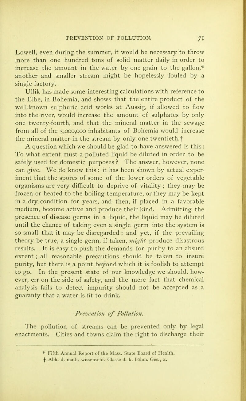 Lowell, even during the summer, it would be necessary to throw more than one hundred tons of solid matter daily in order to increase the amount in the water by one grain to the gallon,* another and smaller stream might be hopelessly fouled by a single factory. Ullik has made some interesting calculations with reference to the Elbe, in Bohemia, and shows that the entire product of the well-known sulphuric acid works at Aussig, if allowed to flow into the river, would increase the amount of sulphates by only one twenty-fourth, and that the mineral matter in the sewage from all of the 5,000,000 inhabitants of Bohemia would increase the mineral matter in the stream by only one twentieth.f A question which we should be glad to have answered is this: To what extent must a polluted liquid be diluted in order to be safely used for domestic purposes ? The answer, however, none can give. We do know this: it has been shown by actual exper- iment that the spores of some of the lower orders of vegetable organisms are very difficult to deprive of vitality ; they may be frozen or heated to the boiling temperature, or they may be kept in a dry condition for years, and then, if placed in a favorable medium, become active and produce their kind. Admitting the presence of disease germs in a liquid, the liquid may be diluted until the chance of taking even a single germ into the system is so small that it may be disregarded ; and yet, if the prevailing theory be true, a single germ, if taken, might produce disastrous results. It is easy to push the demands for purity to an absurd extent ; all reasonable precautions should be taken to insure purity, but there is a point beyond which it is foolish to attempt to go. In the present state of our knowledge we should, how- ever, err on the side of safety, and the mere fact that chemical analysis fails to detect impurity should not be accepted as a guaranty that a water is fit to drink. Prevention of Pollution. The pollution of streams can be prevented only by legal enactments. Cities and towns claim the right to discharge their * Fifth Annual Report of the Mass. State Board of Health, f Abh. d. math, wissenschf. Classe d. k. bohm. Ges., x.
