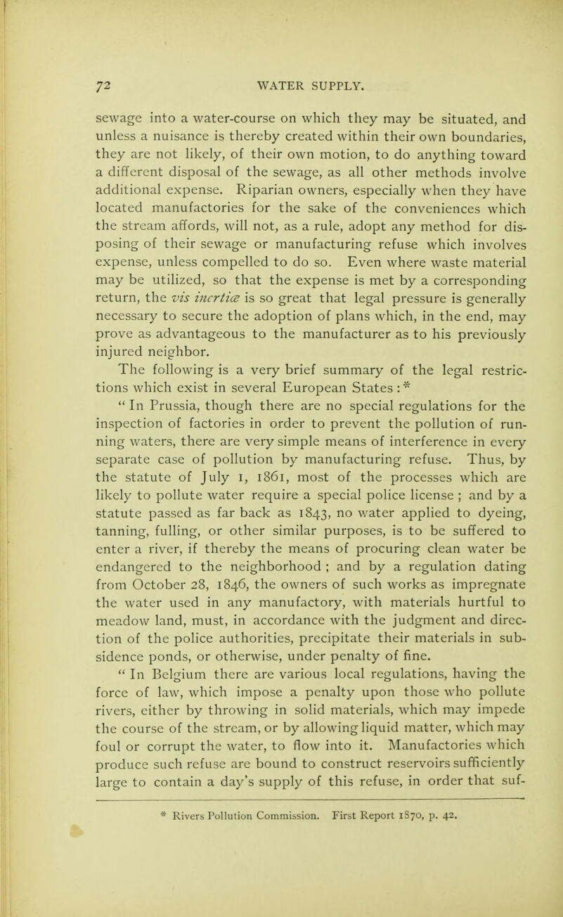 sewage into a water-course on which they may be situated, and unless a nuisance is thereby created within their own boundaries, they are not likely, of their own motion, to do anything toward a different disposal of the sewage, as all other methods involve additional expense. Riparian owners, especially when they have located manufactories for the sake of the conveniences which the stream affords, will not, as a rule, adopt any method for dis- posing of their sewage or manufacturing refuse which involves expense, unless compelled to do so. Even where waste material may be utilized, so that the expense is met by a corresponding return, the vis incrtics is so great that legal pressure is generally necessary to secure the adoption of plans which, in the end, may prove as advantageous to the manufacturer as to his previously injured neighbor. The following is a very brief summary of the legal restric- tions which exist in several European States :*  In Prussia, though there are no special regulations for the inspection of factories in order to prevent the pollution of run- ning waters, there are very simple means of interference in every separate case of pollution by manufacturing refuse. Thus, by the statute of July I, 1861, most of the processes which are likely to pollute water require a special police license ; and by a statute passed as far back as 1843, no water applied to dyeing, tanning, fulling, or other similar purposes, is to be suffered to enter a river, if thereby the means of procuring clean water be endangered to the neighborhood ; and by a regulation dating from October 28, 1846, the owners of such works as impregnate the water used in any manufactory, with materials hurtful to meadow land, must, in accordance with the judgment and direc- tion of the police authorities, precipitate their materials in sub- sidence ponds, or otherwise, under penalty of fine.  In Belgium there are various local regulations, having the force of law, which impose a penalty upon those who pollute rivers, either by throwing in solid materials, which may impede the course of the stream, or by allowing liquid matter, which may foul or corrupt the water, to flow into it. Manufactories which produce such refuse are bound to construct reservoirs sufficiently large to contain a day's supply of this refuse, in order that suf- * Rivers Pollution Commission. First Report 1S70, p. 42.