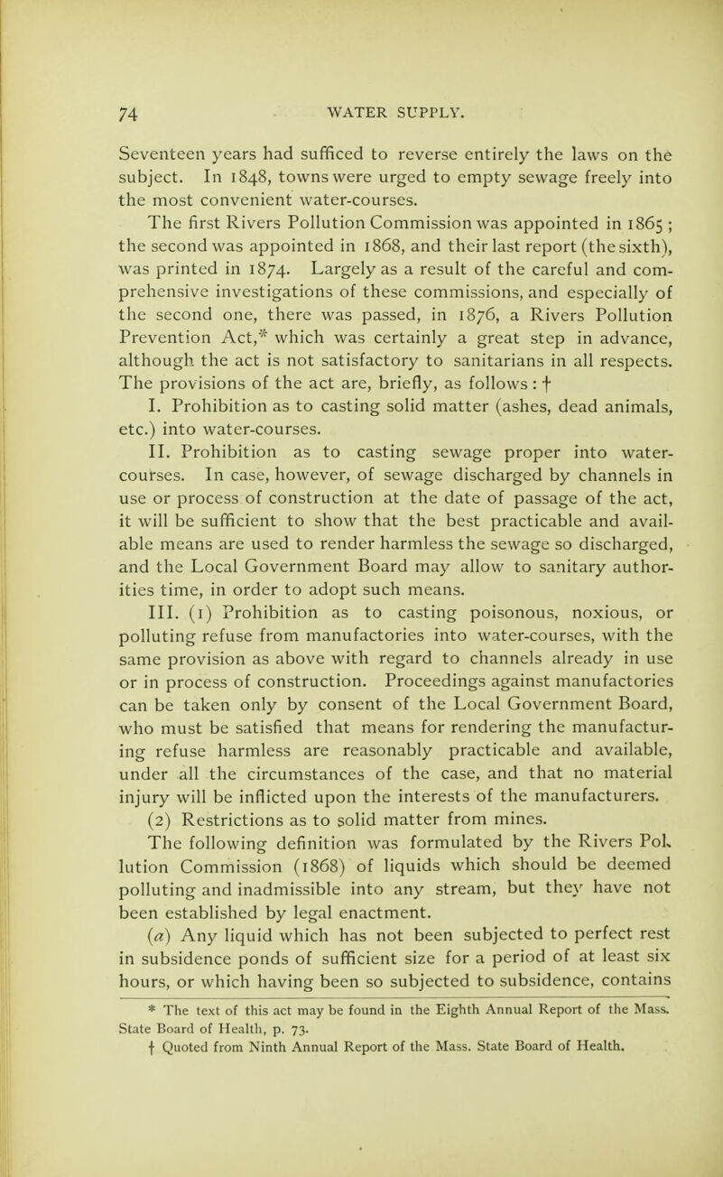 Seventeen years had sufficed to reverse entirely the laws on the subject. In 1848, towns were urged to empty sewage freely into the most convenient water-courses. The first Rivers Pollution Commission was appointed in 1865 ; the second was appointed in 1868, and their last report (the sixth), was printed in 1874. Largely as a result of the careful and com- prehensive investigations of these commissions, and especially of the second one, there was passed, in 1876, a Rivers Pollution Prevention Act,* which was certainly a great step in advance, although the act is not satisfactory to sanitarians in all respects. The provisions of the act are, briefly, as follows : f I. Prohibition as to casting solid matter (ashes, dead animals, etc.) into water-courses. II. Prohibition as to casting sewage proper into water- courses. In case, however, of sewage discharged by channels in use or process of construction at the date of passage of the act, it will be sufficient to show that the best practicable and avail- able means are used to render harmless the sewage so discharged, and the Local Government Board may allow to sanitary author- ities time, in order to adopt such means. III. (1) Prohibition as to casting poisonous, noxious, or polluting refuse from manufactories into water-courses, with the same provision as above with regard to channels already in use or in process of construction. Proceedings against manufactories can be taken only by consent of the Local Government Board, who must be satisfied that means for rendering the manufactur- ing refuse harmless are reasonably practicable and available, under all the circumstances of the case, and that no material injury will be inflicted upon the interests of the manufacturers. (2) Restrictions as to solid matter from mines. The following definition was formulated by the Rivers PoL lution Commission (1868) of liquids which should be deemed polluting and inadmissible into any stream, but they have not been established by legal enactment. (a) Any liquid which has not been subjected to perfect rest in subsidence ponds of sufficient size for a period of at least six hours, or which having been so subjected to subsidence, contains * The text of this act may be found in the Eighth Annual Report of the Mass. State Board of Health, p. 73. f Quoted from Ninth Annual Report of the Mass. State Board of Health.