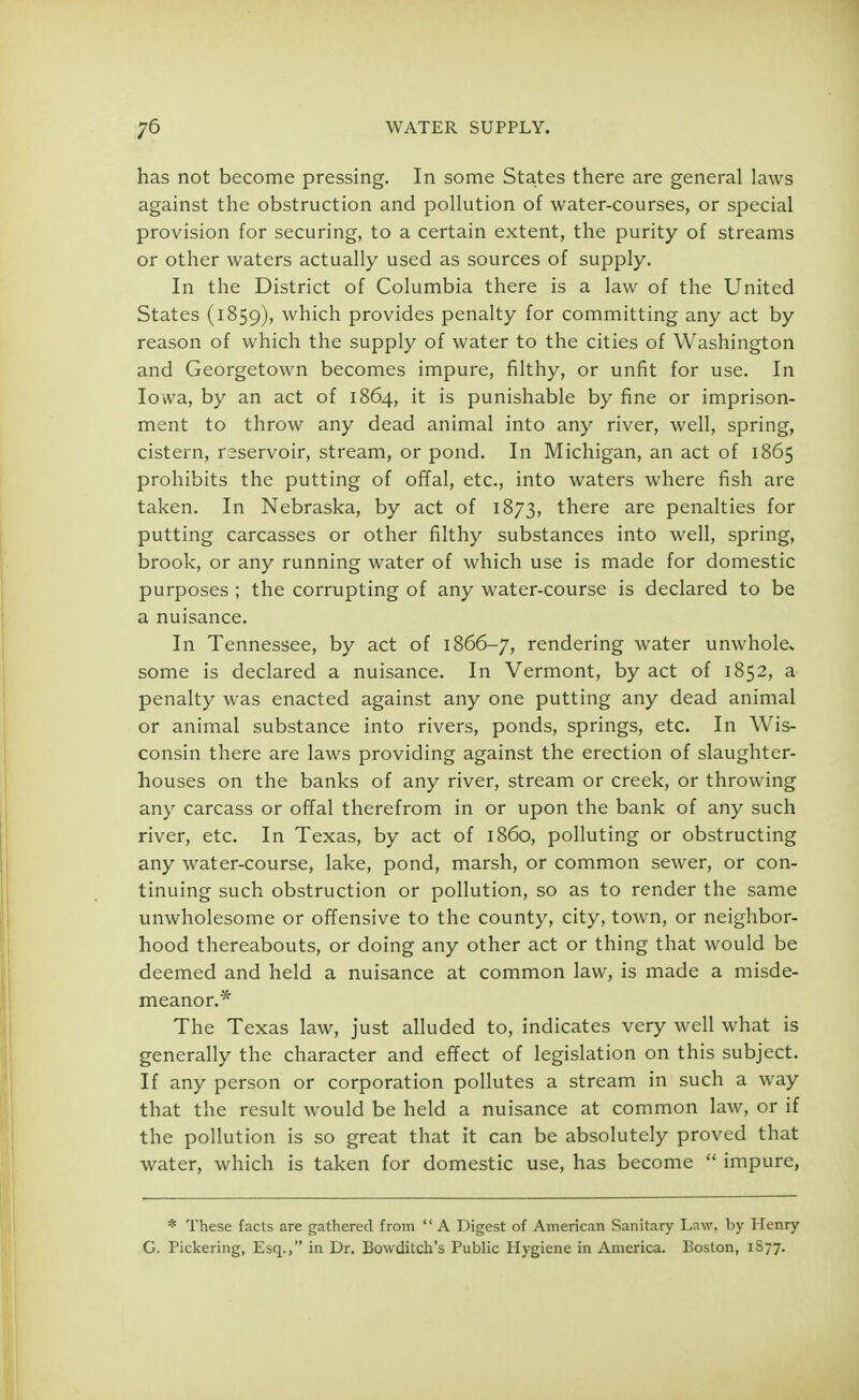 has not become pressing. In some States there are general laws against the obstruction and pollution of water-courses, or special provision for securing, to a certain extent, the purity of streams or other waters actually used as sources of supply. In the District of Columbia there is a law of the United States (1859), which provides penalty for committing any act by reason of which the supply of water to the cities of Washington and Georgetown becomes impure, filthy, or unfit for use. In Iowa, by an act of 1864, it is punishable by fine or imprison- ment to throw any dead animal into any river, well, spring, cistern, reservoir, stream, or pond. In Michigan, an act of 1865 prohibits the putting of offal, etc., into waters where fish are taken. In Nebraska, by act of 1873, there are penalties for putting carcasses or other filthy substances into well, spring, brook, or any running water of which use is made for domestic purposes ; the corrupting of any water-course is declared to be a nuisance. In Tennessee, by act of 1866-7, rendering water unwhole* some is declared a nuisance. In Vermont, by act of 1852, a penalty was enacted against any one putting any dead animal or animal substance into rivers, ponds, springs, etc. In Wis- consin there are laws providing against the erection of slaughter- houses on the banks of any river, stream or creek, or throwing any carcass or offal therefrom in or upon the bank of any such river, etc. In Texas, by act of i860, polluting or obstructing any water-course, lake, pond, marsh, or common sewer, or con- tinuing such obstruction or pollution, so as to render the same unwholesome or offensive to the county, city, town, or neighbor- hood thereabouts, or doing any other act or thing that would be deemed and held a nuisance at common law, is made a misde- meanor.* The Texas law, just alluded to, indicates very well what is generally the character and effect of legislation on this subject. If any person or corporation pollutes a stream in such a way that the result would be held a nuisance at common law, or if the pollution is so great that it can be absolutely proved that water, which is taken for domestic use, has become  impure, * These facts are gathered from  A Digest of American Sanitary Law, by Henry G. Pickering, Esq., in Ur. Bowditch's Public Hygiene in America. Boston, 1S77.