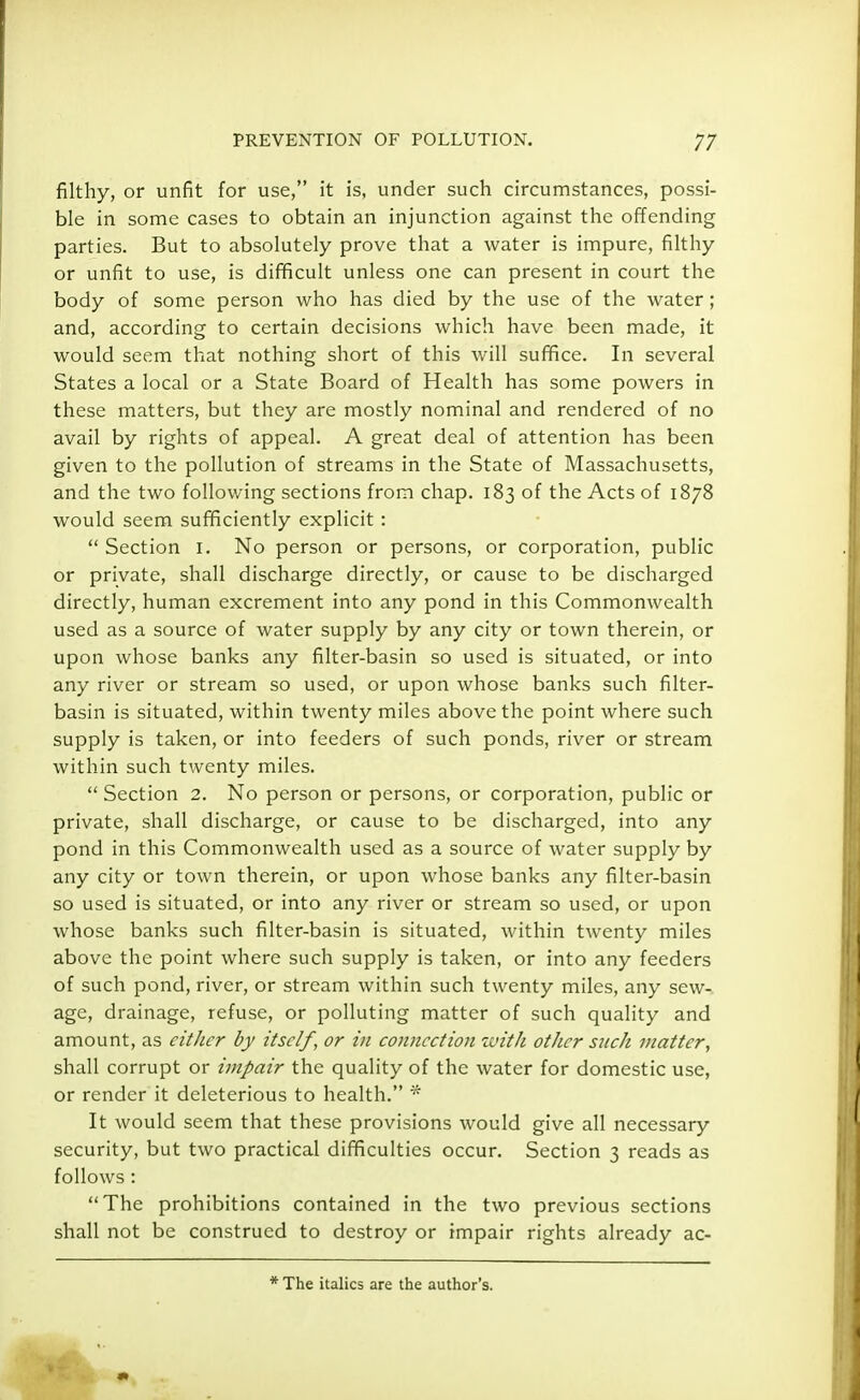 filthy, or unfit for use, it is, under such circumstances, possi- ble in some cases to obtain an injunction against the offending parties. But to absolutely prove that a water is impure, filthy or unfit to use, is difficult unless one can present in court the body of some person who has died by the use of the water ; and, according to certain decisions which have been made, it would seem that nothing short of this will suffice. In several States a local or a State Board of Health has some powers in these matters, but they are mostly nominal and rendered of no avail by rights of appeal. A great deal of attention has been given to the pollution of streams in the State of Massachusetts, and the two following sections from chap. 183 of the Acts of 1878 would seem sufficiently explicit:  Section 1. No person or persons, or corporation, public or private, shall discharge directly, or cause to be discharged directly, human excrement into any pond in this Commonwealth used as a source of water supply by any city or town therein, or upon whose banks any filter-basin so used is situated, or into any river or stream so used, or upon whose banks such filter- basin is situated, within twenty miles above the point where such supply is taken, or into feeders of such ponds, river or stream within such twenty miles.  Section 2. No person or persons, or corporation, public or private, shall discharge, or cause to be discharged, into any pond in this Commonwealth used as a source of water supply by any city or town therein, or upon whose banks any filter-basin so used is situated, or into any river or stream so used, or upon whose banks such filter-basin is situated, within twenty miles above the point where such supply is taken, or into any feeders of such pond, river, or stream within such twenty miles, any sew- age, drainage, refuse, or polluting matter of such quality and amount, as cither by itself, or in connection with other such matter, shall corrupt or impair the quality of the water for domestic use, or render it deleterious to health. * It would seem that these provisions would give all necessary security, but two practical difficulties occur. Section 3 reads as follows: The prohibitions contained in the two previous sections shall not be construed to destroy or impair rights already ac- * The italics are the author's.