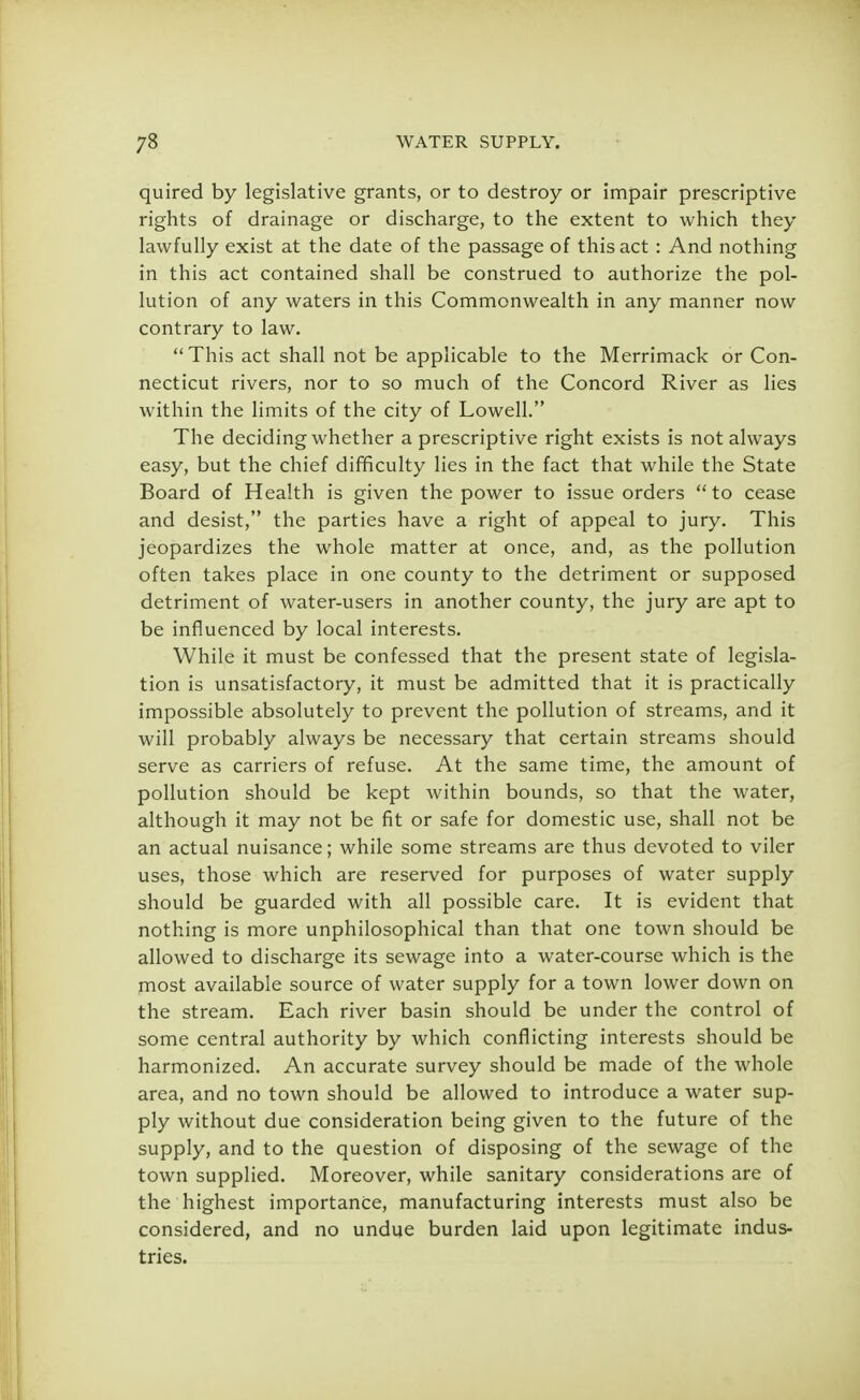 quired by legislative grants, or to destroy or impair prescriptive rights of drainage or discharge, to the extent to which they lawfully exist at the date of the passage of this act : And nothing in this act contained shall be construed to authorize the pol- lution of any waters in this Commonwealth in any manner now contrary to law. This act shall not be applicable to the Merrimack or Con- necticut rivers, nor to so much of the Concord River as lies within the limits of the city of Lowell. The deciding whether a prescriptive right exists is not always easy, but the chief difficulty lies in the fact that while the State Board of Health is given the power to issue orders  to cease and desist, the parties have a right of appeal to jury. This jeopardizes the whole matter at once, and, as the pollution often takes place in one county to the detriment or supposed detriment of water-users in another county, the jury are apt to be influenced by local interests. While it must be confessed that the present state of legisla- tion is unsatisfactory, it must be admitted that it is practically impossible absolutely to prevent the pollution of streams, and it will probably always be necessary that certain streams should serve as carriers of refuse. At the same time, the amount of pollution should be kept within bounds, so that the water, although it may not be fit or safe for domestic use, shall not be an actual nuisance; while some streams are thus devoted to viler uses, those which are reserved for purposes of water supply should be guarded with all possible care. It is evident that nothing is more unphilosophical than that one town should be allowed to discharge its sewage into a water-course which is the most available source of water supply for a town lower down on the stream. Each river basin should be under the control of some central authority by which conflicting interests should be harmonized. An accurate survey should be made of the whole area, and no town should be allowed to introduce a water sup- ply without due consideration being given to the future of the supply, and to the question of disposing of the sewage of the town supplied. Moreover, while sanitary considerations are of the highest importance, manufacturing interests must also be considered, and no undue burden laid upon legitimate indus- tries.