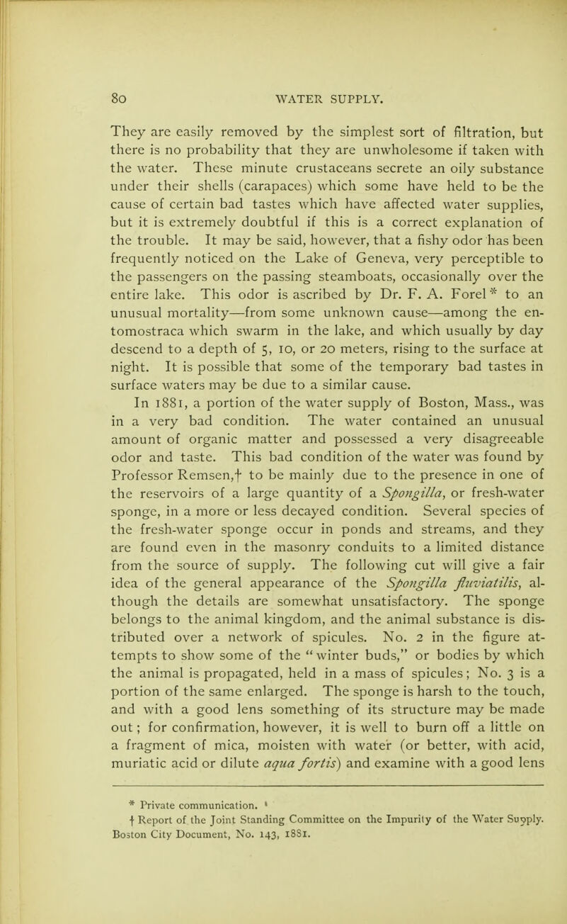They are easily removed by the simplest sort of filtration, but there is no probability that they are unwholesome if taken with the water. These minute crustaceans secrete an oily substance under their shells (carapaces) which some have held to be the cause of certain bad tastes which have affected water supplies, but it is extremely doubtful if this is a correct explanation of the trouble. It may be said, however, that a fishy odor has been frequently noticed on the Lake of Geneva, very perceptible to the passengers on the passing steamboats, occasionally over the entire lake. This odor is ascribed by Dr. F. A. Forel * to an unusual mortality—from some unknown cause—among the en- tomostraca which swarm in the lake, and which usually by day descend to a depth of 5, 10, or 20 meters, rising to the surface at night. It is possible that some of the temporary bad tastes in surface waters may be due to a similar cause. In 1881, a portion of the water supply of Boston, Mass., was in a very bad condition. The water contained an unusual amount of organic matter and possessed a very disagreeable odor and taste. This bad condition of the water was found by Professor Remsen,f to be mainly due to the presence in one of the reservoirs of a large quantity of a Spongilla, or fresh-water sponge, in a more or less decayed condition. Several species of the fresh-water sponge occur in ponds and streams, and they are found even in the masonry conduits to a limited distance from the source of supply. The following cut will give a fair idea of the general appearance of the Spongilla ftuviatilis, al- though the details are somewhat unsatisfactory. The sponge belongs to the animal kingdom, and the animal substance is dis- tributed over a network of spicules. No. 2 in the figure at- tempts to show some of the winter buds, or bodies by which the animal is propagated, held in a mass of spicules; No. 3 is a portion of the same enlarged. The sponge is harsh to the touch, and with a good lens something of its structure may be made out; for confirmation, however, it is well to burn off a little on a fragment of mica, moisten with water (or better, with acid, muriatic acid or dilute aqua fortis) and examine with a good lens * Private communication. 1 \ Report of the Joint Standing Committee on the Impurity of the Water Supply. Boston City Document, No. 143, 18S1.