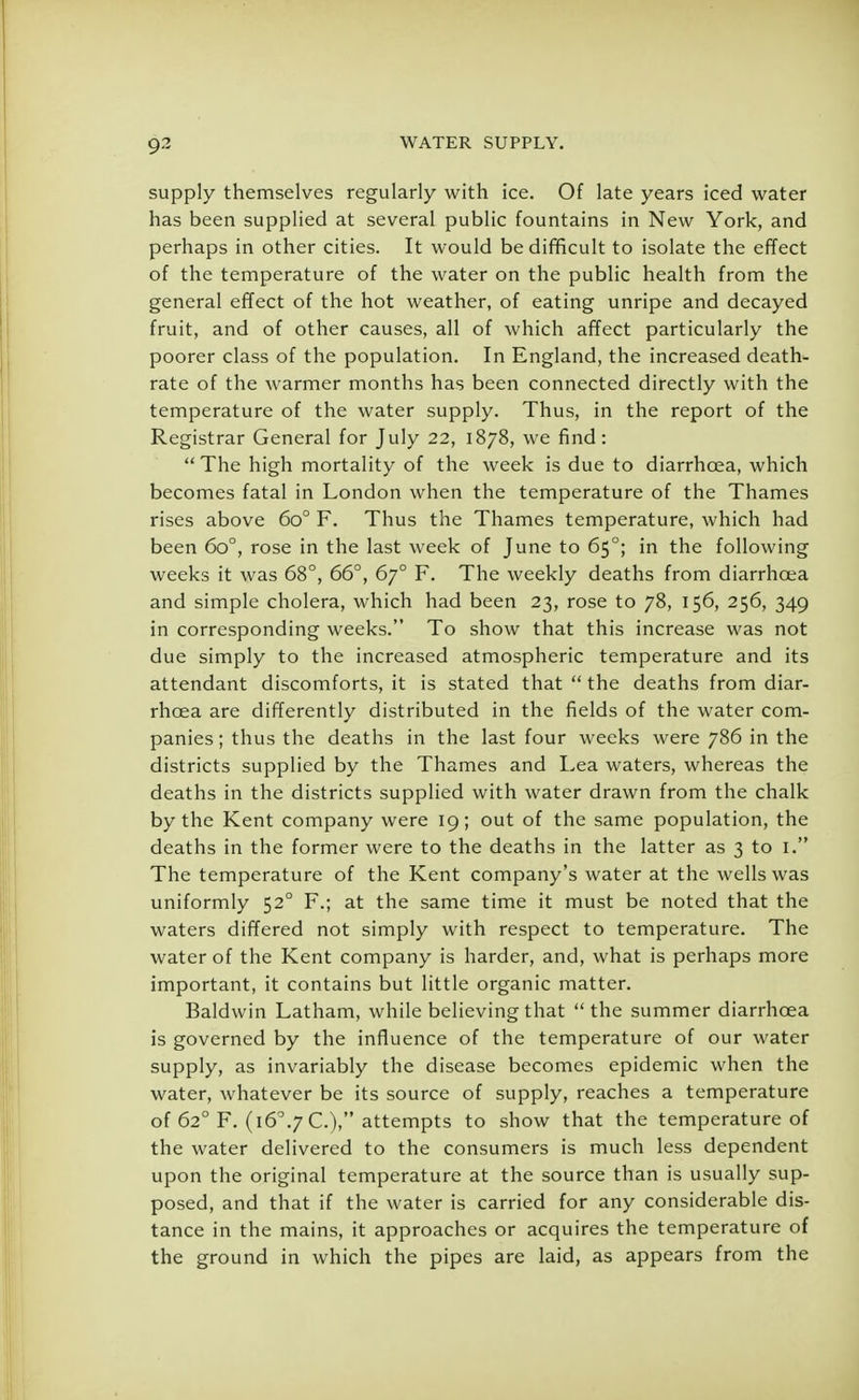 supply themselves regularly with ice. Of late years iced water has been supplied at several public fountains in New York, and perhaps in other cities. It would be difficult to isolate the effect of the temperature of the water on the public health from the general effect of the hot weather, of eating unripe and decayed fruit, and of other causes, all of which affect particularly the poorer class of the population. In England, the increased death- rate of the warmer months has been connected directly with the temperature of the water supply. Thus, in the report of the Registrar General for July 22, 1878, we find:  The high mortality of the week is due to diarrhoea, which becomes fatal in London when the temperature of the Thames rises above 6o° F. Thus the Thames temperature, which had been 6o°, rose in the last week of June to 650; in the following weeks it was 68°, 66°, 670 F. The weekly deaths from diarrhoea and simple cholera, which had been 23, rose to 78, 156, 256, 349 in corresponding weeks. To show that this increase was not due simply to the increased atmospheric temperature and its attendant discomforts, it is stated that  the deaths from diar- rhoea are differently distributed in the fields of the water com- panies ; thus the deaths in the last four weeks were 786 in the districts supplied by the Thames and Lea waters, whereas the deaths in the districts supplied with water drawn from the chalk by the Kent company were 19; out of the same population, the deaths in the former were to the deaths in the latter as 3 to I. The temperature of the Kent company's water at the wells was uniformly 520 F.; at the same time it must be noted that the waters differed not simply with respect to temperature. The water of the Kent company is harder, and, what is perhaps more important, it contains but little organic matter. Baldwin Latham, while believing that the summer diarrhoea is governed by the influence of the temperature of our water supply, as invariably the disease becomes epidemic when the water, whatever be its source of supply, reaches a temperature of 62° F. (i6°.7C.), attempts to show that the temperature of the water delivered to the consumers is much less dependent upon the original temperature at the source than is usually sup- posed, and that if the water is carried for any considerable dis- tance in the mains, it approaches or acquires the temperature of the ground in which the pipes are laid, as appears from the