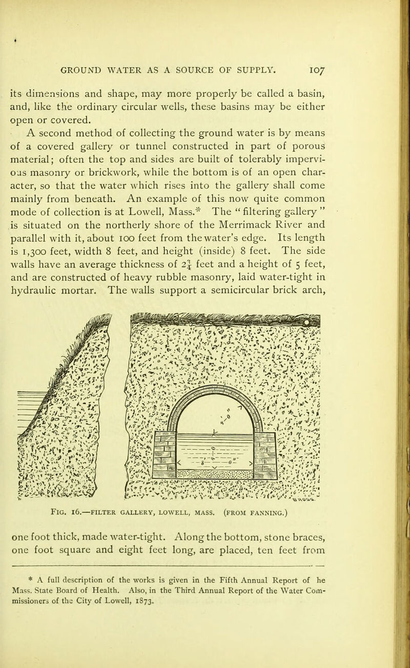 its dimensions and shape, may more properly be called a basin, and, like the ordinary circular wells, these basins may be either open or covered. A second method of collecting the ground water is by means of a covered gallery or tunnel constructed in part of porous material; often the top and sides are built of tolerably impervi- ous masonry or brickwork, while the bottom is of an open char- acter, so that the water which rises into the gallery shall come mainly from beneath. An example of this now quite common mode of collection is at Lowell, Mass.* The  filtering gallery  is situated on the northerly shore of the Merrimack River and parallel with it, about 100 feet from the water's edge. Its length is 1,300 feet, width 8 feet, and height (inside) 8 feet. The side walls have an average thickness of 2\ feet and a height of 5 feet, and are constructed of heavy rubble masonry, laid water-tight in hydraulic mortar. The walls support a semicircular brick arch, FlG. 16.—FILTER GALLERY, LOWELL, MASS. (FROM FANNING.) one foot thick, made water-tight. Along the bottom, stone braces, one foot square and eight feet long, are placed, ten feet from * A full description of the works is given in the Fifth Annual Report of he Mass. State Board of Health. Also, in the Third Annual Report of the Water Com- missioners of the City of Lowell, 1873.