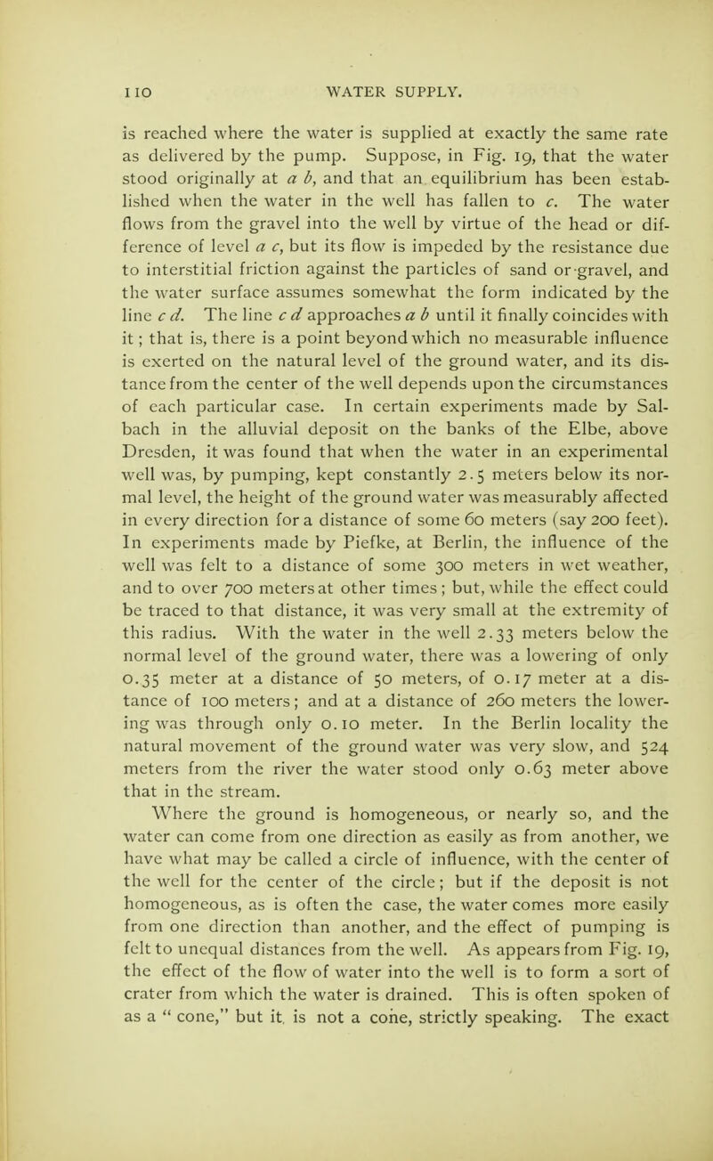 is reached where the water is supplied at exactly the same rate as delivered by the pump. Suppose, in Fig. 19, that the water stood originally at a b, and that an equilibrium has been estab- lished when the water in the well has fallen to c. The water flows from the gravel into the well by virtue of the head or dif- ference of level a c, but its flow is impeded by the resistance due to interstitial friction against the particles of sand or-gravel, and the water surface assumes somewhat the form indicated by the line c d. The line c d approaches a b until it finally coincides with it; that is, there is a point beyond which no measurable influence is exerted on the natural level of the ground water, and its dis- tance from the center of the well depends upon the circumstances of each particular case. In certain experiments made by Sal- bach in the alluvial deposit on the banks of the Elbe, above Dresden, it was found that when the water in an experimental well was, by pumping, kept constantly 2.5 meters below its nor- mal level, the height of the ground water was measurably affected in every direction for a distance of some 60 meters (say 200 feet). In experiments made by Piefke, at Berlin, the influence of the well was felt to a distance of some 300 meters in wet weather, and to over 700 meters at other times ; but, while the effect could be traced to that distance, it was very small at the extremity of this radius. With the water in the well 2.33 meters below the normal level of the ground water, there was a lowering of only 0.35 meter at a distance of 50 meters, of 0.17 meter at a dis- tance of 100 meters; and at a distance of 260 meters the lower- ing was through only 0.10 meter. In the Berlin locality the natural movement of the ground water was very slow, and 524 meters from the river the water stood only 0.63 meter above that in the stream. Where the ground is homogeneous, or nearly so, and the water can come from one direction as easily as from another, we have what may be called a circle of influence, with the center of the well for the center of the circle; but if the deposit is not homogeneous, as is often the case, the water comes more easily from one direction than another, and the effect of pumping is felt to unequal distances from the well. As appears from Fig. 19, the effect of the flow of water into the well is to form a sort of crater from which the water is drained. This is often spoken of as a  cone, but it. is not a cone, strictly speaking. The exact