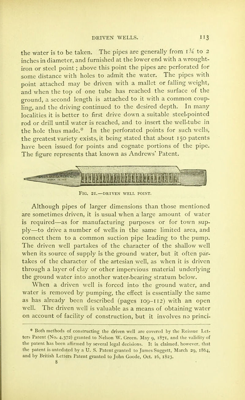 the water is to be taken. The pipes are generally from to 2 inches in diameter, and furnished at the lower end with a wrought- iron or steel point ; above this point the pipes are perforated for some distance with holes to admit the water. The pipes with point attached may be driven with a mallet or falling weight, and when the top of one tube has reached the surface of the ground, a second length is attached to it with a common coup- ling, and the driving continued to the desired depth. In many localities it is better to first drive down a suitable steel-pointed rod or drill until water is reached, and to insert the well-tube in the hole thus made.* In the perforated points for such wells, the greatest variety exists, it being stated that about 150 patents have been issued for points and cognate portions of the pipe. The figure represents that known as Andrews' Patent. k if Km FlG. 21.—DRIVEN WELL POINT. Although pipes of larger dimensions than those mentioned are sometimes driven, it is usual when a large amount of water is required—as for manufacturing purposes or for town sup- ply—to drive a number of wells in the same limited area, and connect them to a common suction pipe leading to the pump. The driven well partakes of the character of the shallow well when its source of supply is the ground water, but it often par- takes of the character of the artesian well, as when it is driven through a layer of clay or other impervious material underlying the ground water into another water-bearing stratum below. When a driven well is forced into the ground water, and water is removed by pumping, the effect is essentially the same as has already been described (pages 109-112) with an open well. The driven well is valuable as a means of obtaining water on account of facility of construction, but it involves no princi- * Both methods of constructing the driven well are covered by the Reissue Let- ters Patent (No. 4.372) granted to Nelson W. Green, May g, 1871, and the validity of the patent has been affirmed by several legal decisions. It is claimed, however, that the patent is antedated by a U. S. Patent granted to James Suggett, March 29, 1864, and by British Letters Patent granted to John Goode, Oct. 16, 1823. 8