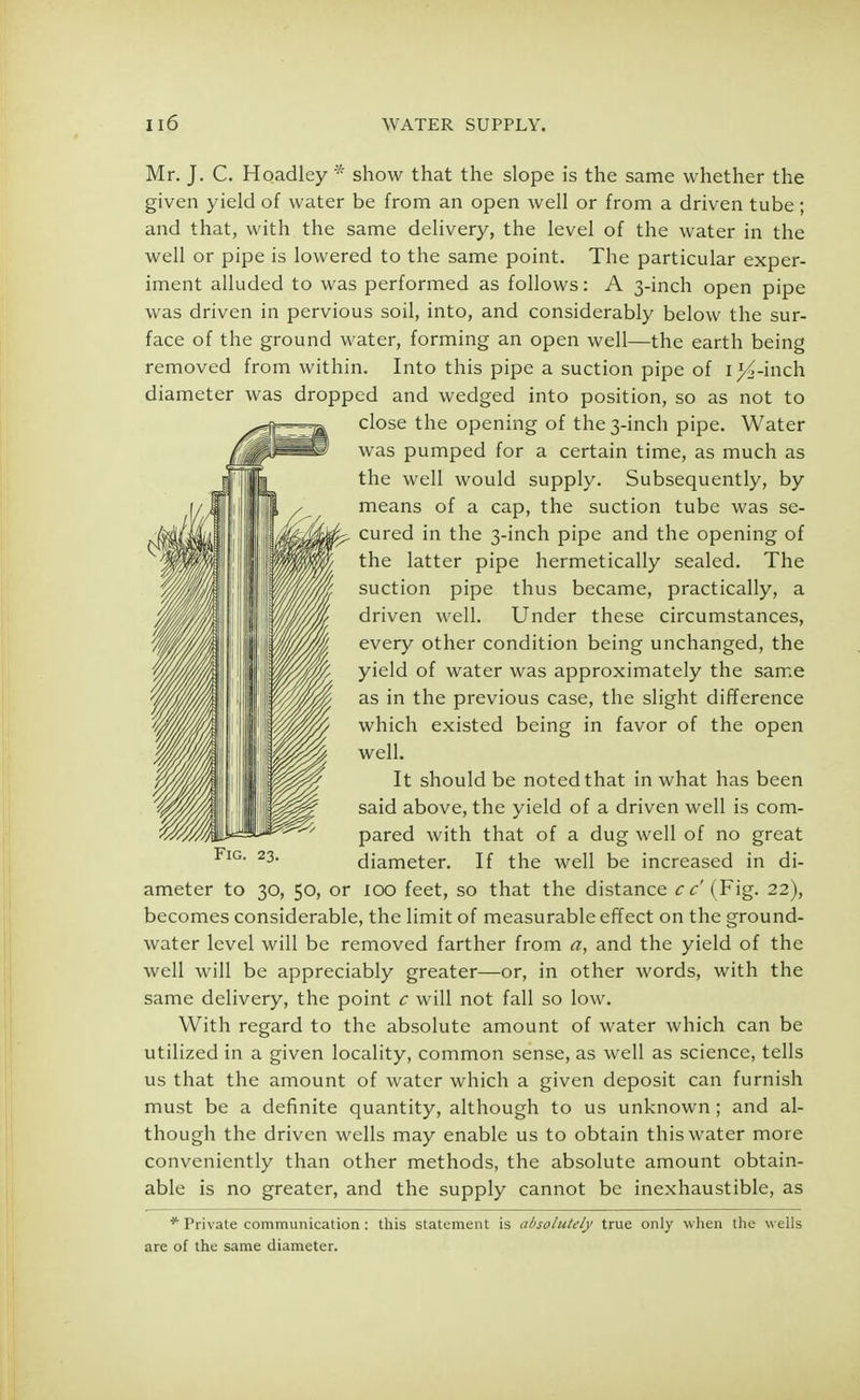 Mr. J. C. Hoadley * show that the slope is the same whether the given yield of water be from an open well or from a driven tube; and that, with the same delivery, the level of the water in the well or pipe is lowered to the same point. The particular exper- iment alluded to was performed as follows: A 3-inch open pipe was driven in pervious soil, into, and considerably below the sur- face of the ground water, forming an open well—the earth being removed from within. Into this pipe a suction pipe of i^-inch diameter was dropped and wedged into position, so as not to close the opening of the 3-inch pipe. Water was pumped for a certain time, as much as the well would supply. Subsequently, by means of a cap, the suction tube was se- cured in the 3-inch pipe and the opening of the latter pipe hermetically sealed. The suction pipe thus became, practically, a driven well. Under these circumstances, every other condition being unchanged, the yield of water was approximately the same as in the previous case, the slight difference which existed being in favor of the open well. It should be noted that in what has been said above, the yield of a driven well is com- pared with that of a dug well of no great diameter. If the well be increased in di- ameter to 30, 50, or 100 feet, so that the distance c c (Fig. 22), becomes considerable, the limit of measurable effect on the ground- water level will be removed farther from a, and the yield of the well will be appreciably greater—or, in other words, with the same delivery, the point c will not fall so low. With regard to the absolute amount of water which can be utilized in a given locality, common sense, as well as science, tells us that the amount of water which a given deposit can furnish must be a definite quantity, although to us unknown; and al- though the driven wells may enable us to obtain this water more conveniently than other methods, the absolute amount obtain- able is no greater, and the supply cannot be inexhaustible, as * Private communication : this statement is absolutely true only when the wells are of the same diameter.