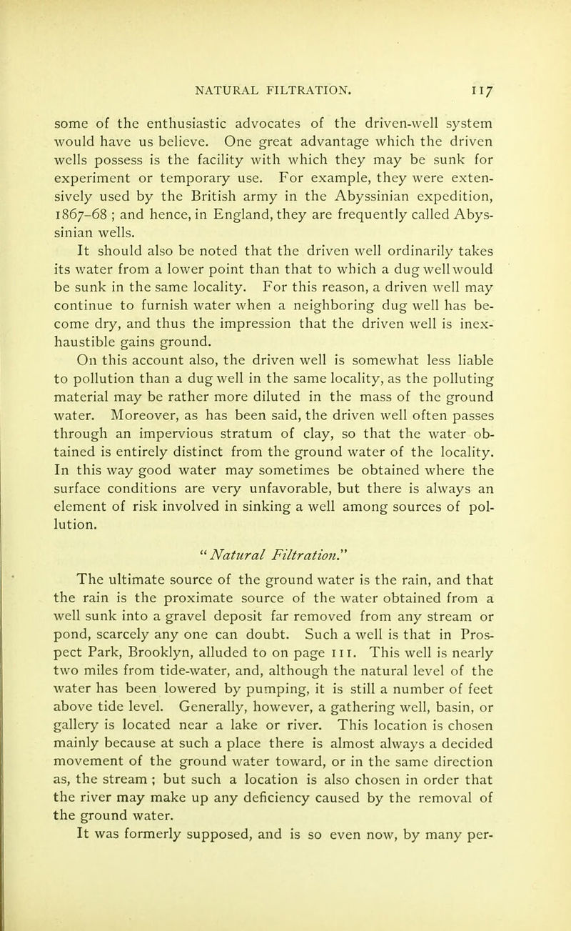 some of the enthusiastic advocates of the driven-well system would have us believe. One great advantage which the driven wells possess is the facility with which they may be sunk for experiment or temporary use. For example, they were exten- sively used by the British army in the Abyssinian expedition, 1867-68 ; and hence, in England, they are frequently called Abys- sinian wells. It should also be noted that the driven well ordinarily takes its water from a lower point than that to which a dug well would be sunk in the same locality. For this reason, a driven well may continue to furnish water when a neighboring dug well has be- come dry, and thus the impression that the driven well is inex- haustible gains ground. On this account also, the driven well is somewhat less liable to pollution than a dug well in the same locality, as the polluting material may be rather more diluted in the mass of the ground water. Moreover, as has been said, the driven well often passes through an impervious stratum of clay, so that the water ob- tained is entirely distinct from the ground water of the locality. In this way good water may sometimes be obtained where the surface conditions are very unfavorable, but there is always an element of risk involved in sinking a well among sources of pol- lution. Natural Filtration. The ultimate source of the ground water is the rain, and that the rain is the proximate source of the water obtained from a well sunk into a gravel deposit far removed from any stream or pond, scarcely any one can doubt. Such a well is that in Pros- pect Park, Brooklyn, alluded to on page ill. This well is nearly two miles from tide-water, and, although the natural level of the water has been lowered by pumping, it is still a number of feet above tide level. Generally, however, a gathering well, basin, or gallery is located near a lake or river. This location is chosen mainly because at such a place there is almost always a decided movement of the ground water toward, or in the same direction as, the stream ; but such a location is also chosen in order that the river may make up any deficiency caused by the removal of the ground water. It was formerly supposed, and is so even now, by many per-