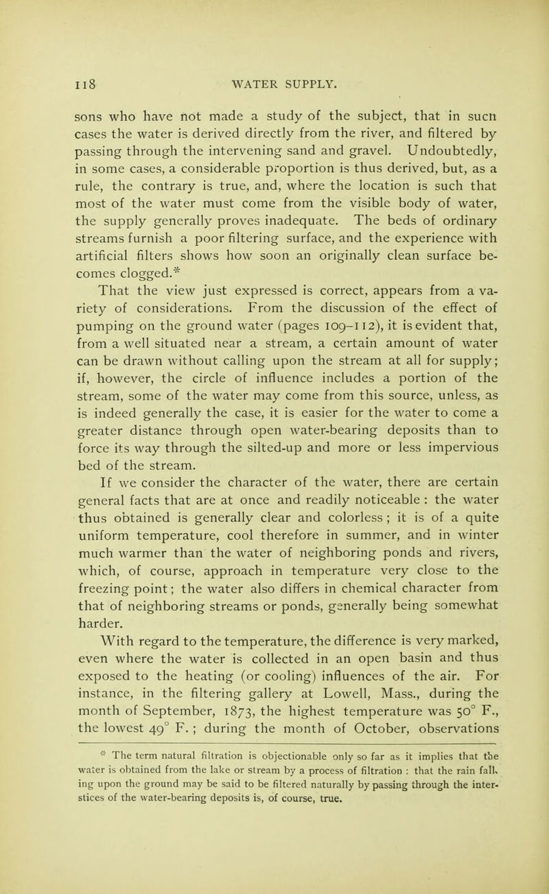 sons who have not made a study of the subject, that in sucn cases the water is derived directly from the river, and filtered by passing through the intervening sand and gravel. Undoubtedly, in some cases, a considerable proportion is thus derived, but, as a rule, the contrary is true, and, where the location is such that most of the water must come from the visible body of water, the supply generally proves inadequate. The beds of ordinary streams furnish a poor filtering surface, and the experience with artificial filters shows how soon an originally clean surface be- comes clogged.* That the view just expressed is correct, appears from a va- riety of considerations. From the discussion of the effect of pumping on the ground water (pages 109-112), it is evident that, from a well situated near a stream, a certain amount of water can be drawn without calling upon the stream at all for supply; if, however, the circle of influence includes a portion of the stream, some of the water may come from this source, unless, as is indeed generally the case, it is easier for the water to come a greater distance through open water-bearing deposits than to force its way through the silted-up and more or less impervious bed of the stream. If we consider the character of the water, there are certain general facts that are at once and readily noticeable : the water thus obtained is generally clear and colorless ; it is of a quite uniform temperature, cool therefore in summer, and in winter much warmer than the water of neighboring ponds and rivers, which, of course, approach in temperature very close to the freezing point; the water also differs in chemical character from that of neighboring streams or ponds, generally being somewhat harder. With regard to the temperature, the difference is very marked, even where the water is collected in an open basin and thus exposed to the heating (or cooling) influences of the air. For instance, in the filtering gallery at Lowell, Mass., during the month of September, 1873, the highest temperature was 500 F., the lowest 49 0 F. ; during the month of October, observations * The term natural filtration is objectionable only so far as it implies that the water is obtained from the lake or stream by a process of filtration : that the rain fall, ing upon the ground may be said to be filtered naturally by passing through the inter- stices of the water-bearing deposits is, of course, true.