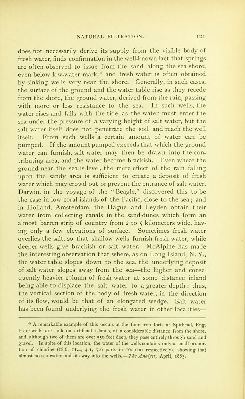does not necessarily derive its supply from the visible body of fresh water, finds confirmation in the well-known fact that springs are often observed to issue from the sand along the sea shore, even below low-water mark,'* and fresh water is often obtained by sinking wells very near the shore. Generally, in such cases, the surface of the ground and the water table rise as they recede from the shore, the ground water, derived from the rain, passing with more or less resistance to the sea. In such wells, the water rises and falls with the tide, as the water must enter the sea under the pressure of a varying height of salt water, but the salt water itself does not penetrate the soil and reach the well itself. From such wells a certain amount of water can be pumped. If the amount pumped exceeds that which the ground water can furnish, salt water may then be drawn into the con- tributing area, and the water become brackish. Even where the ground near the sea is level, the mere effect of the rain falling upon the sandy area is sufficient to create a deposit of fresh water which may crowd out or prevent the entrance of salt water. Darwin, in the voyage of the  Beagle, discovered this to be the case in low coral islands of the Pacific, close to the sea; and in Holland, Amsterdam, the Hague and Leyden obtain their water from collecting canals in the sand-dunes which form an almost barren strip of country from 2 to 5 kilometers wide, hav- ing only a few elevations of surface. Sometimes fresh water overlies the salt, so that shallow wells furnish fresh water, while deeper wells give brackish or salt water. McAlpine has made the interesting observation that where, as on Long Island, N. Y., the water table slopes down to the sea, the underlying deposit of salt water slopes away from the sea—the higher and conse- quently heavier column of fresh water at some distance inland being able to displace the salt water to a greater depth : thus, the vertical section of the body of fresh water, in the direction of its flow, would be that of an elongated wedge. Salt water has been found underlying the fresh water in other localities— * A remarkable example of this occurs at the four iron forts at Spithead, Eng. Here wells are sunk on artificial islands, at a considerable distance from the shore, and, although two of them are over 550 feet deep, they pass entirely through sand and gravel. In spite of this location, the water of the wells contains only a small propor- tion of chlorine (18.6, 11.4, 41, 7.6 parts in 100,000 respectively!, showing that almost no sea water finds its way into the wells.— TAe Analyst, April, 1883.