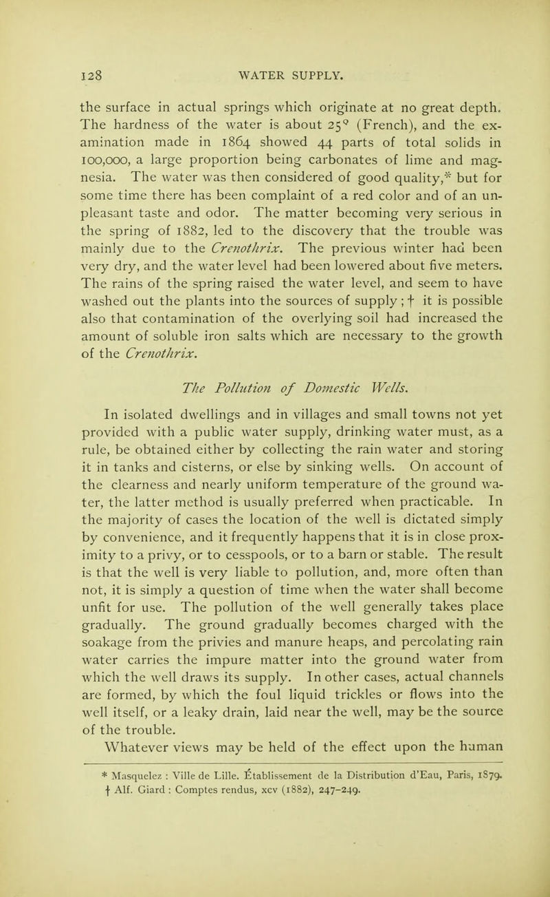 the surface in actual springs which originate at no great depth. The hardness of the water is about 259 (French), and the ex- amination made in 1864 showed 44 parts of total solids in 100,000, a large proportion being carbonates of lime and mag- nesia. The water was then considered of good quality,* but for some time there has been complaint of a red color and of an un- pleasant taste and odor. The matter becoming very serious in the spring of 1882, led to the discovery that the trouble was mainly due to the Crenothrix. The previous winter had been very dry, and the water level had been lowered about five meters. The rains of the spring raised the water level, and seem to have washed out the plants into the sources of supply; f it is possible also that contamination of the overlying soil had increased the amount of soluble iron salts which are necessary to the growth of the Crenothrix. The Pollution of Domestic Wells. In isolated dwellings and in villages and small towns not yet provided with a public water supply, drinking water must, as a rule, be obtained either by collecting the rain water and storing it in tanks and cisterns, or else by sinking wells. On account of the clearness and nearly uniform temperature of the ground wa- ter, the latter method is usually preferred when practicable. In the majority of cases the location of the well is dictated simply by convenience, and it frequently happens that it is in close prox- imity to a privy, or to cesspools, or to a barn or stable. The result is that the well is very liable to pollution, and, more often than not, it is simply a question of time when the water shall become unfit for use. The pollution of the well generally takes place gradually. The ground gradually becomes charged with the soakage from the privies and manure heaps, and percolating rain water carries the impure matter into the ground water from which the well draws its supply. In other cases, actual channels are formed, by which the foul liquid trickles or flows into the well itself, or a leaky drain, laid near the well, may be the source of the trouble. Whatever views may be held of the effect upon the human * Masquelez : Ville de Lille. Etablissement de la Distribution d'Eau, Paris, 1S79. \ Alf. Giard : Comptes rendus, xcv (1882), 247-249.