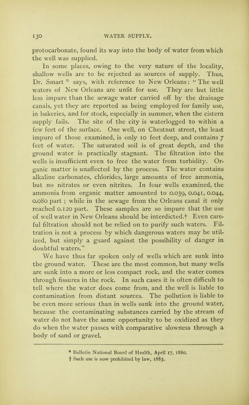 protocarbonate, found its way into the body of water from which the well was supplied. In some places, owing to the very nature of the locality, shallow wells are to be rejected as sources of supply. Thus, Dr. Smart * says, with reference to New Orleans:  The well waters of New Orleans are unfit for use. They are but little less impure than the sewage water carried off by the drainage canals, yet they are reported as being employed for family use, in bakeries, and for stock, especially in summer, when the cistern supply fails. The site of the city is waterlogged to within a few feet of the surface. One well, on Chestnut street, the least impure of those examined, is only 10 feet deep, and contains 7 feet of water. The saturated soil is of great depth, and the ground water is practically stagnant. The filtration into the wells is insufficient even to free the water from turbidity. Or- ganic matter is unaffected by the process. The water contains alkaline carbonates, chlorides, large amounts of free ammonia, but no nitrates or even nitrites. In four wells examined, the ammonia from organic matter amounted to 0.039, 0.041, 0.044, 0.080 part ; while in the sewage from the Orleans canal it only reached 0.120 part. These samples are so impure that the use of well water in New Orleans should be interdicted.! Even care- ful filtration should not be relied on to purify such waters. Fil- tration is not a process by which dangerous waters may be util- ized, but simply a guard against the possibility of danger in doubtful waters. We have thus far spoken only of wells which are sunk into the ground water. These are the most common, but many wells are sunk into a more or less compact rock, and the water comes through fissures in the rock. In such cases it is often difficult to tell where the water does come from, and the well is liable to contamination from distant sources. The pollution is liable to be even more serious than in wells sunk into the ground water, because the contaminating substances carried by the stream of water do not have the same opportunity to be oxidized as they do when the water passes with comparative slowness through a body of sand or gravel. * Bulletin National Board of Health, April 17, 1880. f Such use is now prohibited by law, 1883,