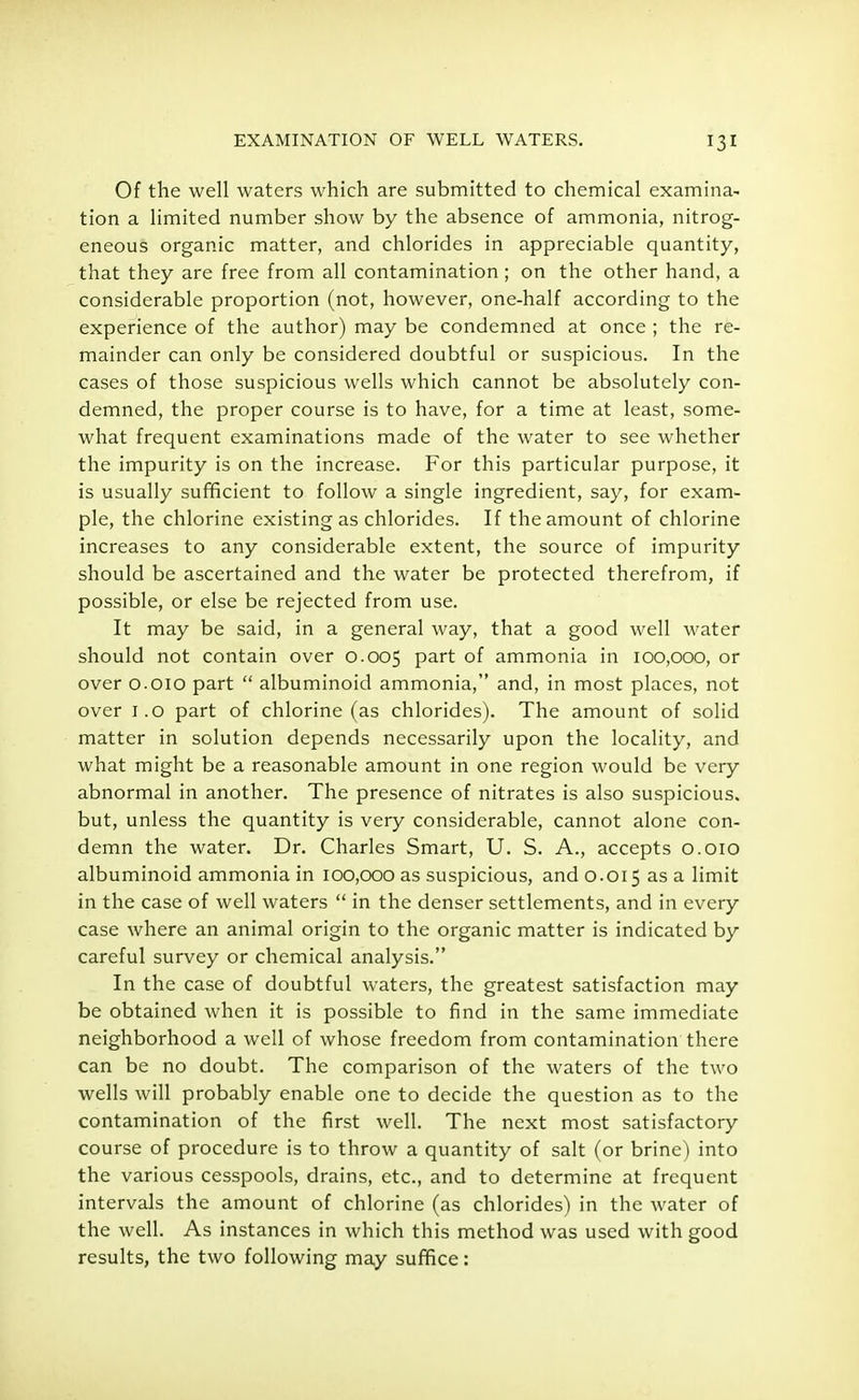 Of the well waters which are submitted to chemical examina- tion a limited number show by the absence of ammonia, nitrog- eneous organic matter, and chlorides in appreciable quantity, that they are free from all contamination ; on the other hand, a considerable proportion (not, however, one-half according to the experience of the author) may be condemned at once ; the re- mainder can only be considered doubtful or suspicious. In the cases of those suspicious wells which cannot be absolutely con- demned, the proper course is to have, for a time at least, some- what frequent examinations made of the water to see whether the impurity is on the increase. For this particular purpose, it is usually sufficient to follow a single ingredient, say, for exam- ple, the chlorine existing as chlorides. If the amount of chlorine increases to any considerable extent, the source of impurity should be ascertained and the water be protected therefrom, if possible, or else be rejected from use. It may be said, in a general way, that a good well water should not contain over 0.005 Part of ammonia in 100,000, or over 0.010 part  albuminoid ammonia, and, in most places, not over 1.0 part of chlorine (as chlorides). The amount of solid matter in solution depends necessarily upon the locality, and what might be a reasonable amount in one region would be very abnormal in another. The presence of nitrates is also suspicious, but, unless the quantity is very considerable, cannot alone con- demn the water. Dr. Charles Smart, U. S. A., accepts 0.010 albuminoid ammonia in 100,000 as suspicious, and 0.015 as a limit in the case of well waters  in the denser settlements, and in every case where an animal origin to the organic matter is indicated by careful survey or chemical analysis. In the case of doubtful waters, the greatest satisfaction may be obtained when it is possible to find in the same immediate neighborhood a well of whose freedom from contamination there can be no doubt. The comparison of the waters of the two wells will probably enable one to decide the question as to the contamination of the first well. The next most satisfactory course of procedure is to throw a quantity of salt (or brine) into the various cesspools, drains, etc., and to determine at frequent intervals the amount of chlorine (as chlorides) in the water of the well. As instances in which this method was used with good results, the two following may suffice: