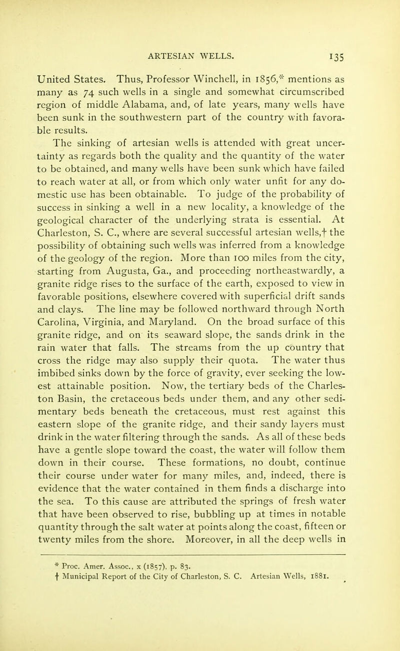 United States. Thus, Professor Winchell, in 1856,* mentions as many as 74 such wells in a single and somewhat circumscribed region of middle Alabama, and, of late years, many wells have been sunk in the southwestern part of the country with favora- ble results. The sinking of artesian wells is attended with great uncer- tainty as regards both the quality and the quantity of the water to be obtained, and many wells have been sunk which have failed to reach water at all, or from which only water unfit for any do- mestic use has been obtainable. To judge of the probability of success in sinking a well in a new locality, a knowledge of the geological character of the underlying strata is essential. At Charleston, S. C, where are several successful artesian wells,f the possibility of obtaining such wells was inferred from a knowledge of the geology of the region. More than 100 miles from the city, starting from Augusta, Ga., and proceeding northeastwardly, a granite ridge rises to the surface of the earth, exposed to view in favorable positions, elsewhere covered with superficial drift sands and clays. The line may be followed northward through North Carolina, Virginia, and Maryland. On the broad surface of this granite ridge, and on its seaward slope, the sands drink in the rain water that falls. The streams from the up country that cross the ridge may also supply their quota. The water thus imbibed sinks down by the force of gravity, ever seeking the low- est attainable position. Now, the tertiary beds of the Charles- ton Basin, the cretaceous beds under them, and any other sedi- mentary beds beneath the cretaceous, must rest against this eastern slope of the granite ridge, and their sandy layers must drink in the water filtering through the sands. As all of these beds have a gentle slope toward the coast, the water will follow them down in their course. These formations, no doubt, continue their course under water for many miles, and, indeed, there is evidence that the water contained in them finds a discharge into the sea. To this cause are attributed the springs of fresh water that have been observed to rise, bubbling up at times in notable quantity through the salt water at points along the coast, fifteen or twenty miles from the shore. Moreover, in all the deep wells in * Proc. Amer. Assoc., x (1857), p. 83. f Municipal Report of the City of Charleston, S. C. Artesian Wells, 1881.