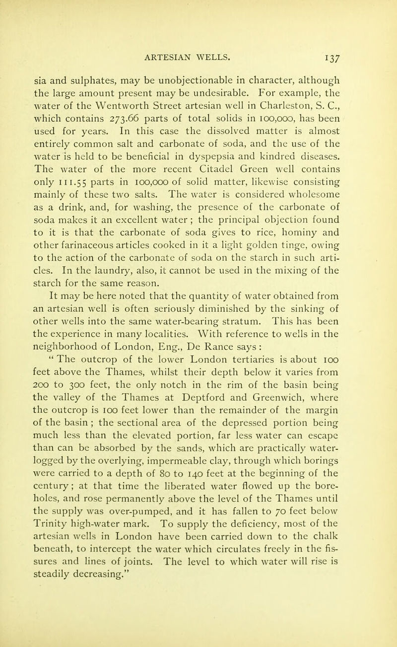 sia and sulphates, may be unobjectionable in character, although the large amount present may be undesirable. For example, the water of the Wentworth Street artesian well in Charleston, S. C„ which contains 273.66 parts of total solids in 100,000, has been used for years. In this case the dissolved matter is almost entirely common salt and carbonate of soda, and the use of the water is held to be beneficial in dyspepsia and kindred diseases. The water of the more recent Citadel Green well contains only 111.55 parts in 100,000 of solid matter, likewise consisting mainly of these two salts. The water is considered wholesome as a drink, and, for washing, the presence of the carbonate of soda makes it an excellent water; the principal objection found to it is that the carbonate of soda gives to rice, hominy and other farinaceous articles cooked in it a light golden tinge, owing to the action of the carbonate of soda on the starch in such arti- cles. In the laundry, also, it cannot be used in the mixing of the starch for the same reason. It may be here noted that the quantity of water obtained from an artesian well is often seriously diminished by the sinking of other wells into the same water-bearing stratum. This has been the experience in many localities. With reference to wells in the neighborhood of London, Eng., De Ranee says:  The outcrop of the lower London tertiaries is about 100 feet above the Thames, whilst their depth below it varies from 200 to 300 feet, the only notch in the rim of the basin being the valley of the Thames at Deptford and Greenwich, where the outcrop is 100 feet lower than the remainder of the margin of the basin ; the sectional area of the depressed portion being much less than the elevated portion, far less water can escape than can be absorbed by the sands, which are practically water- logged by the overlying, impermeable clay, through which borings were carried to a depth of 80 to 140 feet at the beginning of the century ; at that time the liberated water flowed up the bore- holes, and rose permanently above the level of the Thames until the supply was over-pumped, and it has fallen to 70 feet below Trinity high-water mark. To supply the deficiency, most of the artesian wells in London have been carried down to the chalk beneath, to intercept the water which circulates freely in the fis- sures and lines of joints. The level to which water will rise is steadily decreasing.