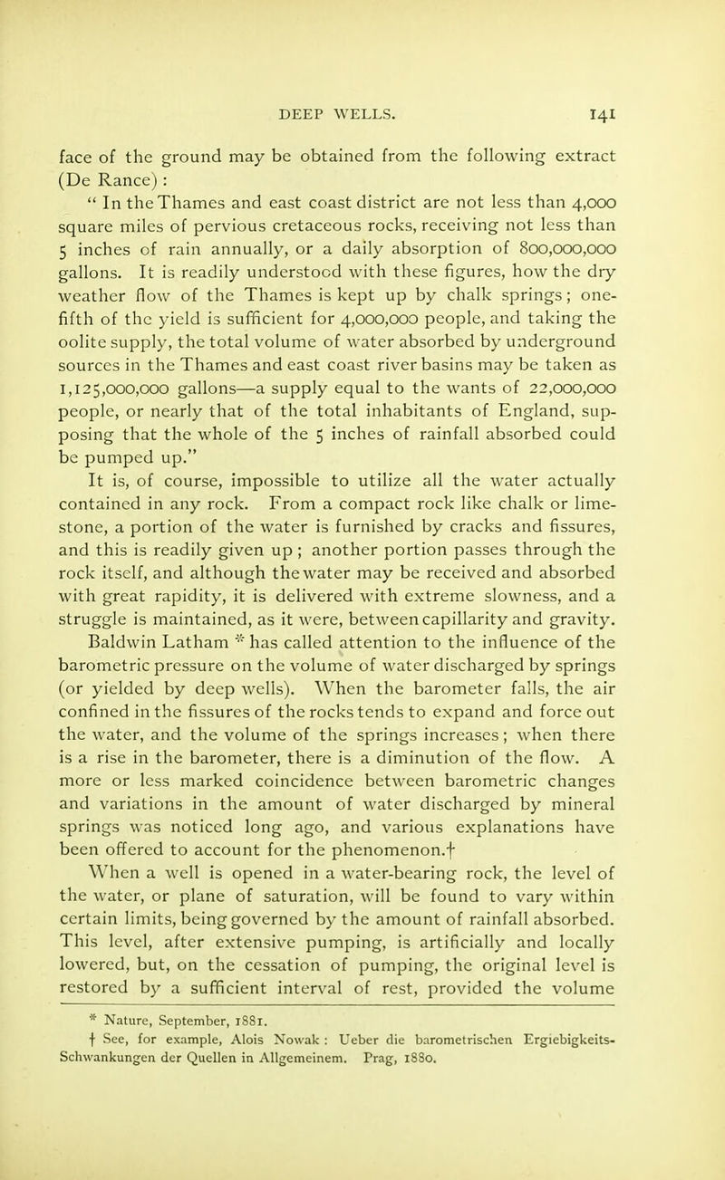 face of the ground may be obtained from the following extract (De Ranee):  In the Thames and east coast district are not less than 4,000 square miles of pervious cretaceous rocks, receiving not less than 5 inches of rain annually, or a daily absorption of 800,000,000 gallons. It is readily understood with these figures, how the dry weather flow of the Thames is kept up by chalk springs; one- fifth of the yield is sufficient for 4,000,000 people, and taking the oolite supply, the total volume of water absorbed by underground sources in the Thames and east coast river basins may be taken as 1,125,000,000 gallons—a supply equal to the wants of 22,000,000 people, or nearly that of the total inhabitants of England, sup- posing that the whole of the 5 inches of rainfall absorbed could be pumped up. It is, of course, impossible to utilize all the water actually contained in any rock. From a compact rock like chalk or lime- stone, a portion of the water is furnished by cracks and fissures, and this is readily given up; another portion passes through the rock itself, and although the water may be received and absorbed with great rapidity, it is delivered with extreme slowness, and a struggle is maintained, as it were, between capillarity and gravity. Baldwin Latham * has called attention to the influence of the barometric pressure on the volume of water discharged by springs (or yielded by deep wells). When the barometer falls, the air confined in the fissures of the rocks tends to expand and force out the water, and the volume of the springs increases; when there is a rise in the barometer, there is a diminution of the flow. A more or less marked coincidence between barometric changes and variations in the amount of water discharged by mineral springs was noticed long ago, and various explanations have been offered to account for the phenomenon.f When a well is opened in a water-bearing rock, the level of the water, or plane of saturation, will be found to vary within certain limits, being governed by the amount of rainfall absorbed. This level, after extensive pumping, is artificially and locally lowered, but, on the cessation of pumping, the original level is restored by a sufficient interval of rest, provided the volume * Nature, September, 1SS1. f See, for example, Alois Nowak : Ueber die bnrometrischen Ergiebigkeits- Schwankungen der Quellen in Allgemeinem. Prag, 1SS0.