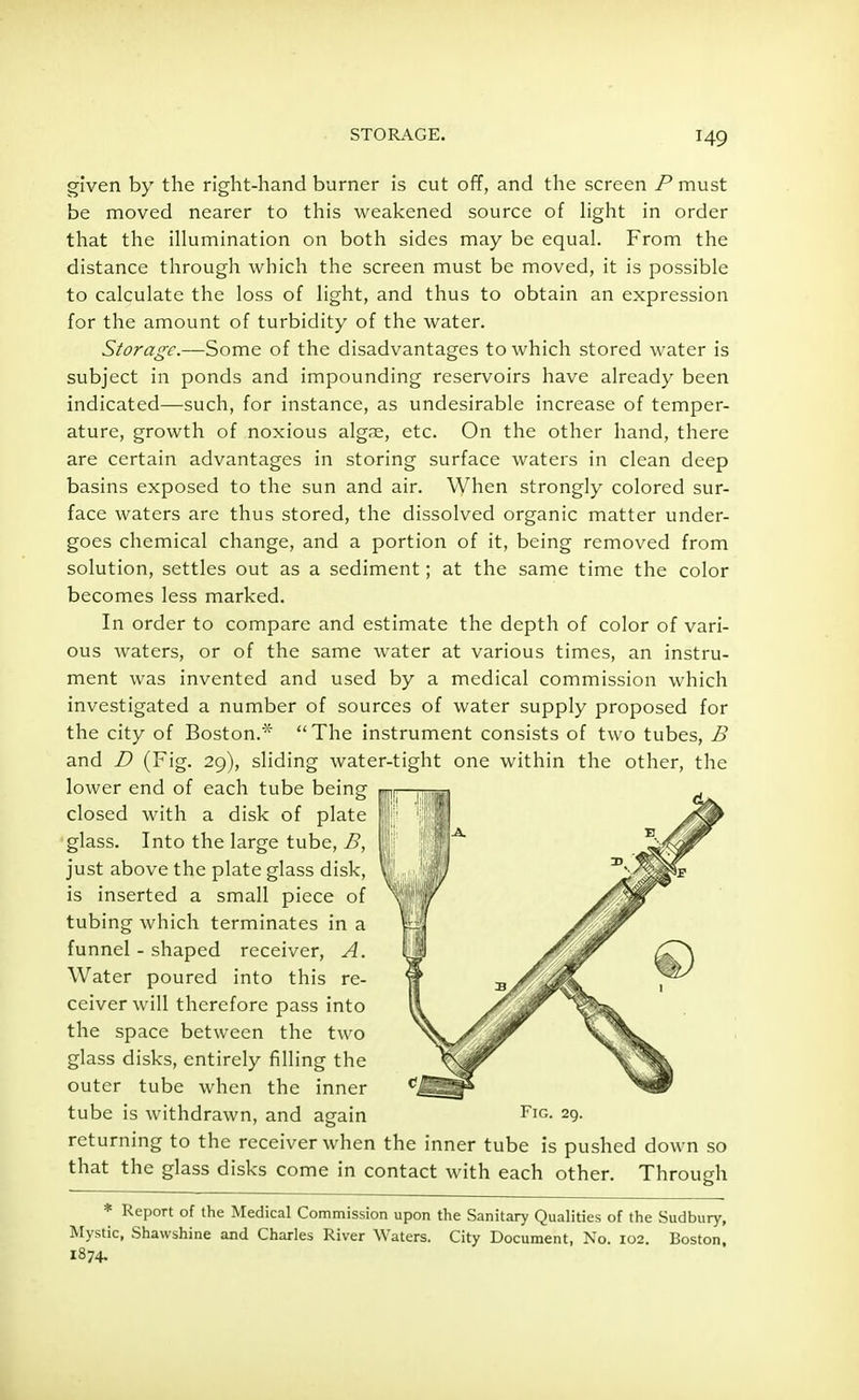 given by the right-hand burner is cut off, and the screen P must be moved nearer to this weakened source of light in order that the illumination on both sides may be equal. From the distance through which the screen must be moved, it is possible to calculate the loss of light, and thus to obtain an expression for the amount of turbidity of the water. Storage.—Some of the disadvantages to which stored water is subject in ponds and impounding reservoirs have already been indicated—such, for instance, as undesirable increase of temper- ature, growth of noxious algse, etc. On the other hand, there are certain advantages in storing surface waters in clean deep basins exposed to the sun and air. When strongly colored sur- face waters are thus stored, the dissolved organic matter under- goes chemical change, and a portion of it, being removed from solution, settles out as a sediment; at the same time the color becomes less marked. In order to compare and estimate the depth of color of vari- ous waters, or of the same water at various times, an instru- ment was invented and used by a medical commission which investigated a number of sources of water supply proposed for the city of Boston.* The instrument consists of two tubes, B and D (Fig. 29), sliding water-tight one within the other, the lower end of each tube being en- closed with a disk of plate glass. Into the large tube, B, just above the plate glass disk, is inserted a small piece of tubing which terminates in a funnel - shaped receiver, A. Water poured into this re- ceiver will therefore pass into the space between the two glass disks, entirely filling the outer tube when the inner tube is withdrawn, and again FlG- 29. returning to the receiver when the inner tube is pushed down so Through that the glass disks come in contact with each other. * Report of the Medical Commission upon the Sanitary Qualities of the Sudbury, Mystic, Shawshine and Charles River Waters. City Document, No. 102. Boston 1874.