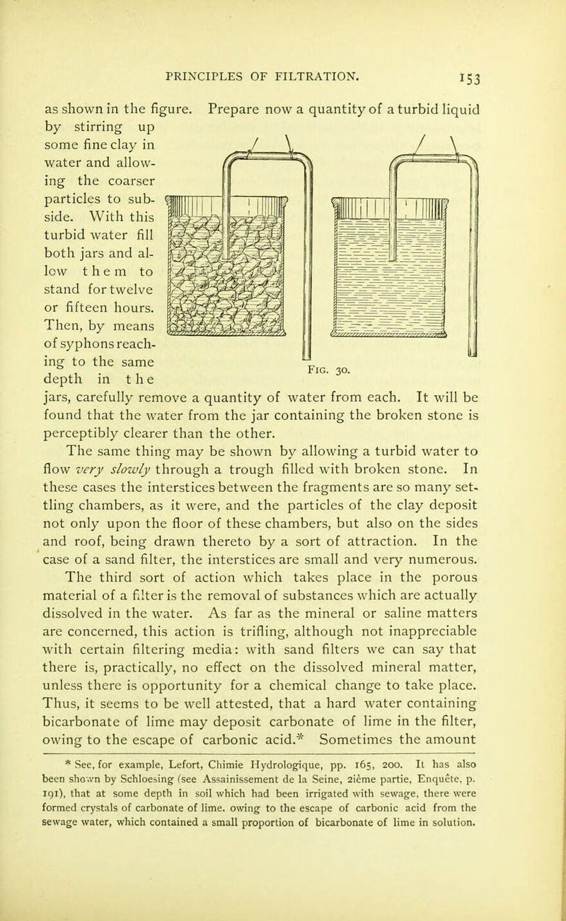 PRINCIPLES OF FILTRATION. as shown in the figure. Prepare now a quantity of a turbid liquid by stirring up some fine clay in water and allow- ing the coarser particles to sub- side. With this turbid water fill both jars and al- low them to stand for twelve or fifteen hours. Then, by means of syphons reach- ing to the same depth in the jars, carefully remove a quantity of water from each. It will be found that the water from the jar containing the broken stone is perceptibly clearer than the other. The same thing may be shown by allowing a turbid water to flow very slowly through a trough filled with broken stone. In these cases the interstices between the fragments are so many set- tling chambers, as it were, and the particles of the clay deposit not only upon the floor of these chambers, but also on the sides and roof, being drawn thereto by a sort of attraction. In the case of a sand filter, the interstices are small and very numerous. The third sort of action which takes place in the porous material of a filter is the removal of substances which are actually dissolved in the water. As far as the mineral or saline matters are concerned, this action is trifling, although not inappreciable with certain filtering media: with sand filters we can say that there is, practically, no effect on the dissolved mineral matter, unless there is opportunity for a chemical change to take place. Thus, it seems to be well attested, that a hard water containing bicarbonate of lime may deposit carbonate of lime in the filter, owing to the escape of carbonic acid.* Sometimes the amount * See, for example, Lefort, Cliimie Hydrologique, pp. 165, 200. It has also been shown by Schloesing (see Assainissement de la Seine, 2ieme partie, Enquete, p. 191), that at some depth in soil which had been irrigated with sewage, there were formed crystals of carbonate of lime, owing to the escape of carbonic acid from the sewage water, which contained a small proportion of bicarbonate of lime in solution.