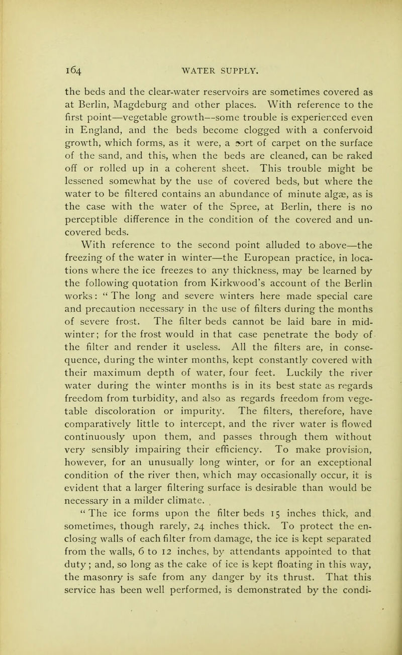 the beds and the clear-water reservoirs are sometimes covered as at Berlin, Magdeburg and other places. With reference to the first point—vegetable growth—some trouble is experienced even in England, and the beds become clogged with a confervoid growth, which forms, as it were, a sort of carpet on the surface of the sand, and this, when the beds are cleaned, can be raked off or rolled up in a coherent sheet. This trouble might be lessened somewhat by the use of covered beds, but where the water to be filtered contains an abundance of minute algae, as is the case with the water of the Spree, at Berlin, there is no perceptible difference in the condition of the covered and un- covered beds. With reference to the second point alluded to above—the freezing of the water in winter—the European practice, in loca- tions where the ice freezes to any thickness, may be learned by the following quotation from Kirkwood's account of the Berlin works:  The long and severe winters here made special care and precaution necessary in the use of filters during the months of severe frost. The filter beds cannot be laid bare in mid- winter; for the frost would in that case penetrate the body of the filter and render it useless. All the filters are, in conse- quence, during the winter months, kept constantly covered with their maximum depth of water, four feet. Luckily the river water during the winter months is in its best state as regards freedom from turbidity, and also as regards freedom from vege- table discoloration or impurity. The filters, therefore, have comparatively little to intercept, and the river water is flowed continuously upon them, and passes through them without very sensibly impairing their efficiency. To make provision, however, for an unusually long winter, or for an exceptional condition of the river then, which may occasionally occur, it is evident that a larger filtering surface is desirable than would be necessary in a milder climate. The ice forms upon the filter beds 15 inches thick, and sometimes, though rarely, 24 inches thick. To protect the en- closing walls of each filter from damage, the ice is kept separated from the walls, 6 to 12 inches, by attendants appointed to that duty; and, so long as the cake of ice is kept floating in this way, the masonry is safe from any danger by its thrust. That this service has been well performed, is demonstrated by the condi-