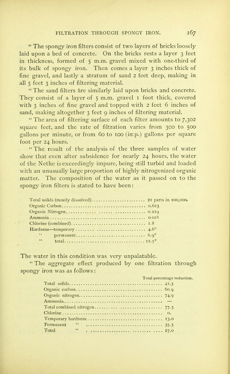  The spongy iron filters consist of two layers of bricks loosely laid upon a bed of concrete. On the bricks rests a layer 3 feet in thickness, formed of 5 m.m. gravel mixed with one-third of its bulk of spongy iron. Then comes a layer 3 inches thick of fine gravel, and lastly a stratum of sand 2 feet deep, making in all 5 feet 3 inches of filtering material.  The sand filters are similarly laid upon bricks and concrete. They consist of a layer of 5 m.m. gravel 1 foot thick, covered with 3 inches of fine gravel and topped with 2 feet 6 inches of sand, making altogether 3 feet 9 inches of filtering material.  The area of filtering surface of each filter amounts to 7,302 square feet, and the rate of filtration varies from 3C0 to 500 gallons per minute, or from 60 to 100 (imp.) gallons per square foot per 24 hours.  The result of the analysis of the three samples of water show that even after subsidence for nearly 24 hours, the water of the Nethe is exceedingly impure, being still turbid and loaded with an unusually large proportion of highly nitrogenized organic matter. The composition of the water as it passed on to the spongy iron filters is stated to have been: Total solids (mostly dissolved) 21 parts in ioo.ooo. Organic Carbon 0.623 Organic Nitrogen 0.219 Ammonia o 028 Chlorine (combined) 1.8 Hardness—temporary 4.60 The water in this condition was very unpalatable.  The aggregate effect produced by one filtration through spongy iron was as follows: permanent total 6.90 H.5° Total solids Organic carbon Organic nitrogen Ammonia Total combined nitrogen Chlorine Temporary hardness.. . . Permanent  Total  . .. Total percentage reduction. 41-3 60.9 74-9 77-3 o. 13.0 35-3 27.0
