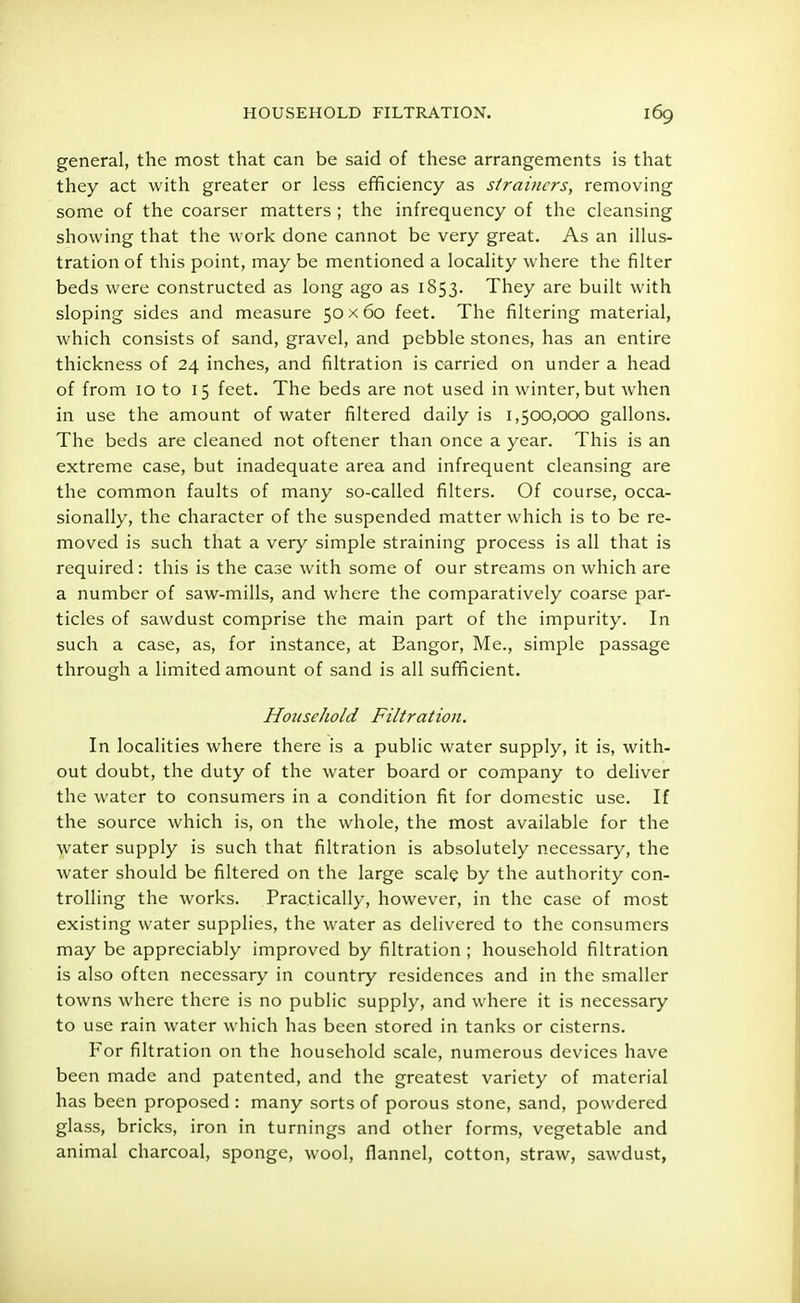 general, the most that can be said of these arrangements is that they act with greater or less efficiency as strainers, removing some of the coarser matters ; the infrequency of the cleansing showing that the work done cannot be very great. As an illus- tration of this point, may be mentioned a locality where the filter beds were constructed as long ago as 1853. They are built with sloping sides and measure 50x60 feet. The filtering material, which consists of sand, gravel, and pebble stones, has an entire thickness of 24 inches, and filtration is carried on under a head of from 10 to 15 feet. The beds are not used in winter, but when in use the amount of water filtered daily is 1,500,000 gallons. The beds are cleaned not oftener than once a year. This is an extreme case, but inadequate area and infrequent cleansing are the common faults of many so-called filters. Of course, occa- sionally, the character of the suspended matter which is to be re- moved is such that a very simple straining process is all that is required: this is the case with some of our streams on which are a number of saw-mills, and where the comparatively coarse par- ticles of sawdust comprise the main part of the impurity. In such a case, as, for instance, at Eangor, Me., simple passage through a limited amount of sand is all sufficient. Household Filtration. In localities where there is a public water supply, it is, with- out doubt, the duty of the water board or company to deliver the water to consumers in a condition fit for domestic use. If the source which is, on the whole, the most available for the water supply is such that filtration is absolutely necessary, the water should be filtered on the large scale by the authority con- trolling the works. Practically, however, in the case of most existing water supplies, the water as delivered to the consumers may be appreciably improved by filtration ; household filtration is also often necessary in country residences and in the smaller towns where there is no public supply, and where it is necessary to use rain water which has been stored in tanks or cisterns. For filtration on the household scale, numerous devices have been made and patented, and the greatest variety of material has been proposed : many sorts of porous stone, sand, powdered glass, bricks, iron in turnings and other forms, vegetable and animal charcoal, sponge, wool, flannel, cotton, straw, sawdust,
